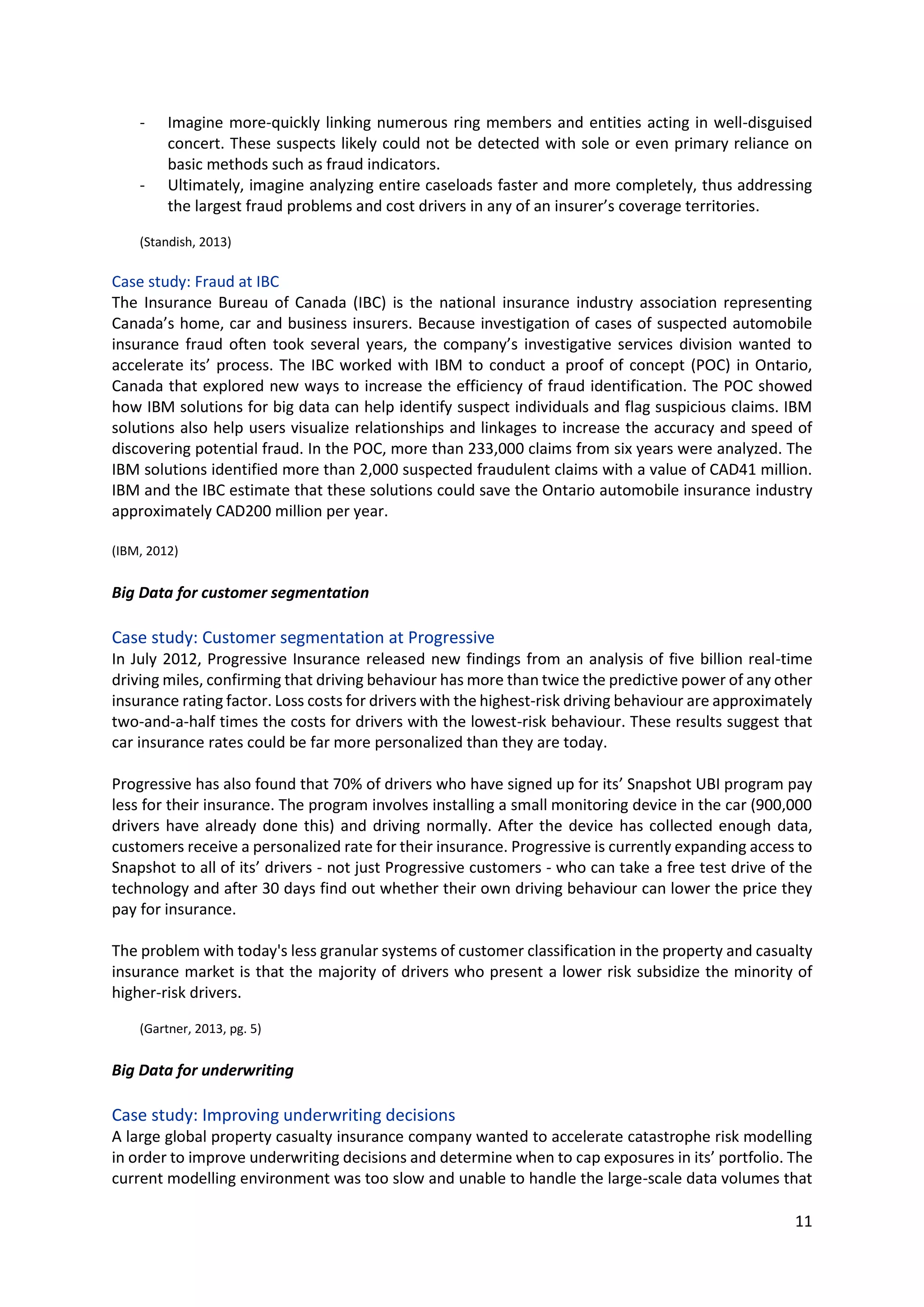 11
- Imagine more-quickly linking numerous ring members and entities acting in well-disguised
concert. These suspects likely could not be detected with sole or even primary reliance on
basic methods such as fraud indicators.
- Ultimately, imagine analyzing entire caseloads faster and more completely, thus addressing
the largest fraud problems and cost drivers in any of an insurer’s coverage territories.
(Standish, 2013)
Case study: Fraud at IBC
The Insurance Bureau of Canada (IBC) is the national insurance industry association representing
Canada’s home, car and business insurers. Because investigation of cases of suspected automobile
insurance fraud often took several years, the company’s investigative services division wanted to
accelerate its’ process. The IBC worked with IBM to conduct a proof of concept (POC) in Ontario,
Canada that explored new ways to increase the efficiency of fraud identification. The POC showed
how IBM solutions for big data can help identify suspect individuals and flag suspicious claims. IBM
solutions also help users visualize relationships and linkages to increase the accuracy and speed of
discovering potential fraud. In the POC, more than 233,000 claims from six years were analyzed. The
IBM solutions identified more than 2,000 suspected fraudulent claims with a value of CAD41 million.
IBM and the IBC estimate that these solutions could save the Ontario automobile insurance industry
approximately CAD200 million per year.
(IBM, 2012)
Big Data for customer segmentation
Case study: Customer segmentation at Progressive
In July 2012, Progressive Insurance released new findings from an analysis of five billion real-time
driving miles, confirming that driving behaviour has more than twice the predictive power of any other
insurance rating factor. Loss costs for drivers with the highest-risk driving behaviour are approximately
two-and-a-half times the costs for drivers with the lowest-risk behaviour. These results suggest that
car insurance rates could be far more personalized than they are today.
Progressive has also found that 70% of drivers who have signed up for its’ Snapshot UBI program pay
less for their insurance. The program involves installing a small monitoring device in the car (900,000
drivers have already done this) and driving normally. After the device has collected enough data,
customers receive a personalized rate for their insurance. Progressive is currently expanding access to
Snapshot to all of its’ drivers - not just Progressive customers - who can take a free test drive of the
technology and after 30 days find out whether their own driving behaviour can lower the price they
pay for insurance.
The problem with today's less granular systems of customer classification in the property and casualty
insurance market is that the majority of drivers who present a lower risk subsidize the minority of
higher-risk drivers.
(Gartner, 2013, pg. 5)
Big Data for underwriting
Case study: Improving underwriting decisions
A large global property casualty insurance company wanted to accelerate catastrophe risk modelling
in order to improve underwriting decisions and determine when to cap exposures in its’ portfolio. The
current modelling environment was too slow and unable to handle the large-scale data volumes that
 