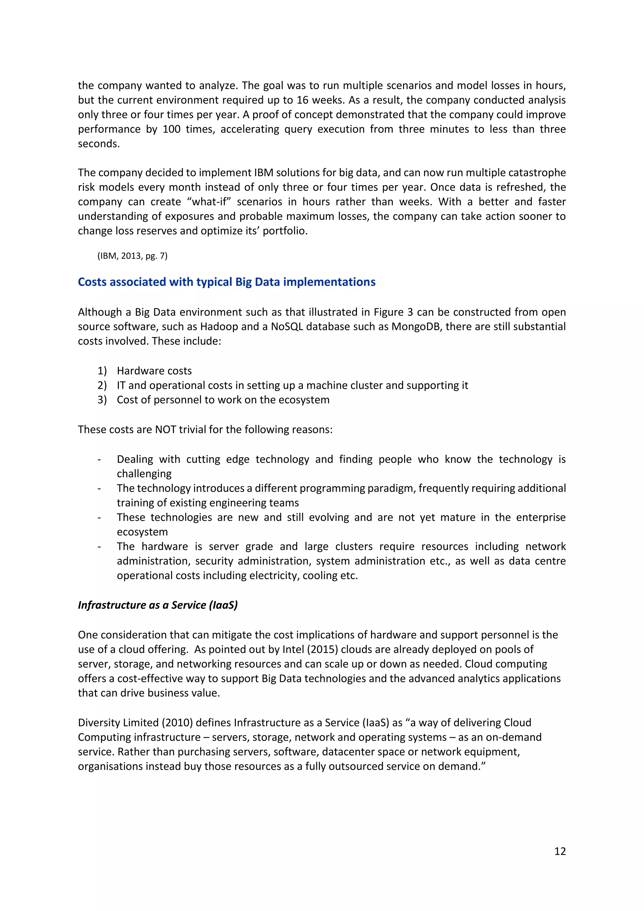 12
the company wanted to analyze. The goal was to run multiple scenarios and model losses in hours,
but the current environment required up to 16 weeks. As a result, the company conducted analysis
only three or four times per year. A proof of concept demonstrated that the company could improve
performance by 100 times, accelerating query execution from three minutes to less than three
seconds.
The company decided to implement IBM solutions for big data, and can now run multiple catastrophe
risk models every month instead of only three or four times per year. Once data is refreshed, the
company can create “what-if” scenarios in hours rather than weeks. With a better and faster
understanding of exposures and probable maximum losses, the company can take action sooner to
change loss reserves and optimize its’ portfolio.
(IBM, 2013, pg. 7)
Costs associated with typical Big Data implementations
Although a Big Data environment such as that illustrated in Figure 3 can be constructed from open
source software, such as Hadoop and a NoSQL database such as MongoDB, there are still substantial
costs involved. These include:
1) Hardware costs
2) IT and operational costs in setting up a machine cluster and supporting it
3) Cost of personnel to work on the ecosystem
These costs are NOT trivial for the following reasons:
- Dealing with cutting edge technology and finding people who know the technology is
challenging
- The technology introduces a different programming paradigm, frequently requiring additional
training of existing engineering teams
- These technologies are new and still evolving and are not yet mature in the enterprise
ecosystem
- The hardware is server grade and large clusters require resources including network
administration, security administration, system administration etc., as well as data centre
operational costs including electricity, cooling etc.
Infrastructure as a Service (IaaS)
One consideration that can mitigate the cost implications of hardware and support personnel is the
use of a cloud offering. As pointed out by Intel (2015) clouds are already deployed on pools of
server, storage, and networking resources and can scale up or down as needed. Cloud computing
offers a cost-effective way to support Big Data technologies and the advanced analytics applications
that can drive business value.
Diversity Limited (2010) defines Infrastructure as a Service (IaaS) as “a way of delivering Cloud
Computing infrastructure – servers, storage, network and operating systems – as an on-demand
service. Rather than purchasing servers, software, datacenter space or network equipment,
organisations instead buy those resources as a fully outsourced service on demand.”
 