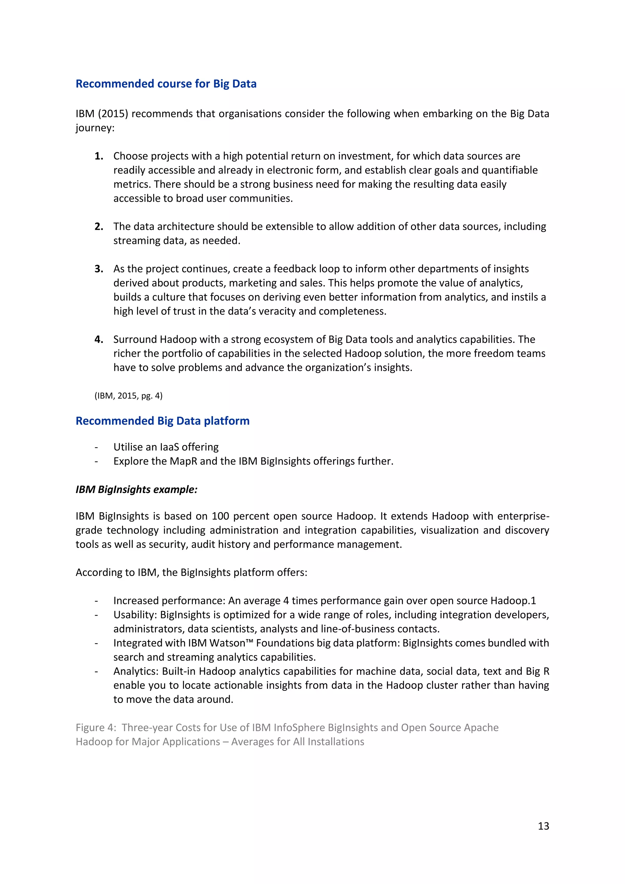 13
Recommended course for Big Data
IBM (2015) recommends that organisations consider the following when embarking on the Big Data
journey:
1. Choose projects with a high potential return on investment, for which data sources are
readily accessible and already in electronic form, and establish clear goals and quantifiable
metrics. There should be a strong business need for making the resulting data easily
accessible to broad user communities.
2. The data architecture should be extensible to allow addition of other data sources, including
streaming data, as needed.
3. As the project continues, create a feedback loop to inform other departments of insights
derived about products, marketing and sales. This helps promote the value of analytics,
builds a culture that focuses on deriving even better information from analytics, and instils a
high level of trust in the data’s veracity and completeness.
4. Surround Hadoop with a strong ecosystem of Big Data tools and analytics capabilities. The
richer the portfolio of capabilities in the selected Hadoop solution, the more freedom teams
have to solve problems and advance the organization’s insights.
(IBM, 2015, pg. 4)
Recommended Big Data platform
- Utilise an IaaS offering
- Explore the MapR and the IBM BigInsights offerings further.
IBM BigInsights example:
IBM BigInsights is based on 100 percent open source Hadoop. It extends Hadoop with enterprise-
grade technology including administration and integration capabilities, visualization and discovery
tools as well as security, audit history and performance management.
According to IBM, the BigInsights platform offers:
- Increased performance: An average 4 times performance gain over open source Hadoop.1
- Usability: BigInsights is optimized for a wide range of roles, including integration developers,
administrators, data scientists, analysts and line-of-business contacts.
- Integrated with IBM Watson™ Foundations big data platform: BigInsights comes bundled with
search and streaming analytics capabilities.
- Analytics: Built-in Hadoop analytics capabilities for machine data, social data, text and Big R
enable you to locate actionable insights from data in the Hadoop cluster rather than having
to move the data around.
Figure 4: Three-year Costs for Use of IBM InfoSphere BigInsights and Open Source Apache
Hadoop for Major Applications – Averages for All Installations
 