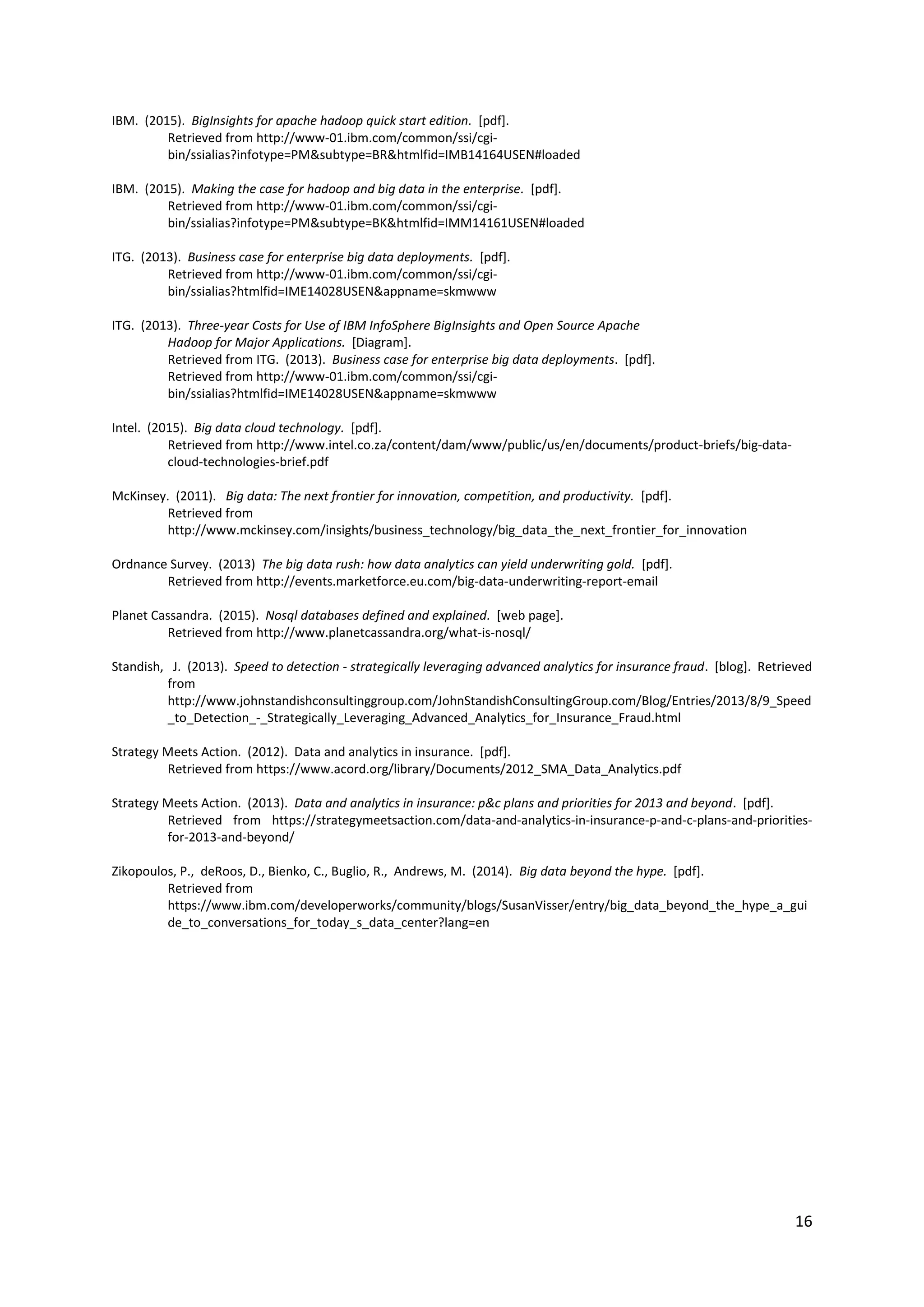 16
IBM. (2015). BigInsights for apache hadoop quick start edition. [pdf].
Retrieved from http://www-01.ibm.com/common/ssi/cgi-
bin/ssialias?infotype=PM&subtype=BR&htmlfid=IMB14164USEN#loaded
IBM. (2015). Making the case for hadoop and big data in the enterprise. [pdf].
Retrieved from http://www-01.ibm.com/common/ssi/cgi-
bin/ssialias?infotype=PM&subtype=BK&htmlfid=IMM14161USEN#loaded
ITG. (2013). Business case for enterprise big data deployments. [pdf].
Retrieved from http://www-01.ibm.com/common/ssi/cgi-
bin/ssialias?htmlfid=IME14028USEN&appname=skmwww
ITG. (2013). Three-year Costs for Use of IBM InfoSphere BigInsights and Open Source Apache
Hadoop for Major Applications. [Diagram].
Retrieved from ITG. (2013). Business case for enterprise big data deployments. [pdf].
Retrieved from http://www-01.ibm.com/common/ssi/cgi-
bin/ssialias?htmlfid=IME14028USEN&appname=skmwww
Intel. (2015). Big data cloud technology. [pdf].
Retrieved from http://www.intel.co.za/content/dam/www/public/us/en/documents/product-briefs/big-data-
cloud-technologies-brief.pdf
McKinsey. (2011). Big data: The next frontier for innovation, competition, and productivity. [pdf].
Retrieved from
http://www.mckinsey.com/insights/business_technology/big_data_the_next_frontier_for_innovation
Ordnance Survey. (2013) The big data rush: how data analytics can yield underwriting gold. [pdf].
Retrieved from http://events.marketforce.eu.com/big-data-underwriting-report-email
Planet Cassandra. (2015). Nosql databases defined and explained. [web page].
Retrieved from http://www.planetcassandra.org/what-is-nosql/
Standish, J. (2013). Speed to detection - strategically leveraging advanced analytics for insurance fraud. [blog]. Retrieved
from
http://www.johnstandishconsultinggroup.com/JohnStandishConsultingGroup.com/Blog/Entries/2013/8/9_Speed
_to_Detection_-_Strategically_Leveraging_Advanced_Analytics_for_Insurance_Fraud.html
Strategy Meets Action. (2012). Data and analytics in insurance. [pdf].
Retrieved from https://www.acord.org/library/Documents/2012_SMA_Data_Analytics.pdf
Strategy Meets Action. (2013). Data and analytics in insurance: p&c plans and priorities for 2013 and beyond. [pdf].
Retrieved from https://strategymeetsaction.com/data-and-analytics-in-insurance-p-and-c-plans-and-priorities-
for-2013-and-beyond/
Zikopoulos, P., deRoos, D., Bienko, C., Buglio, R., Andrews, M. (2014). Big data beyond the hype. [pdf].
Retrieved from
https://www.ibm.com/developerworks/community/blogs/SusanVisser/entry/big_data_beyond_the_hype_a_gui
de_to_conversations_for_today_s_data_center?lang=en
 