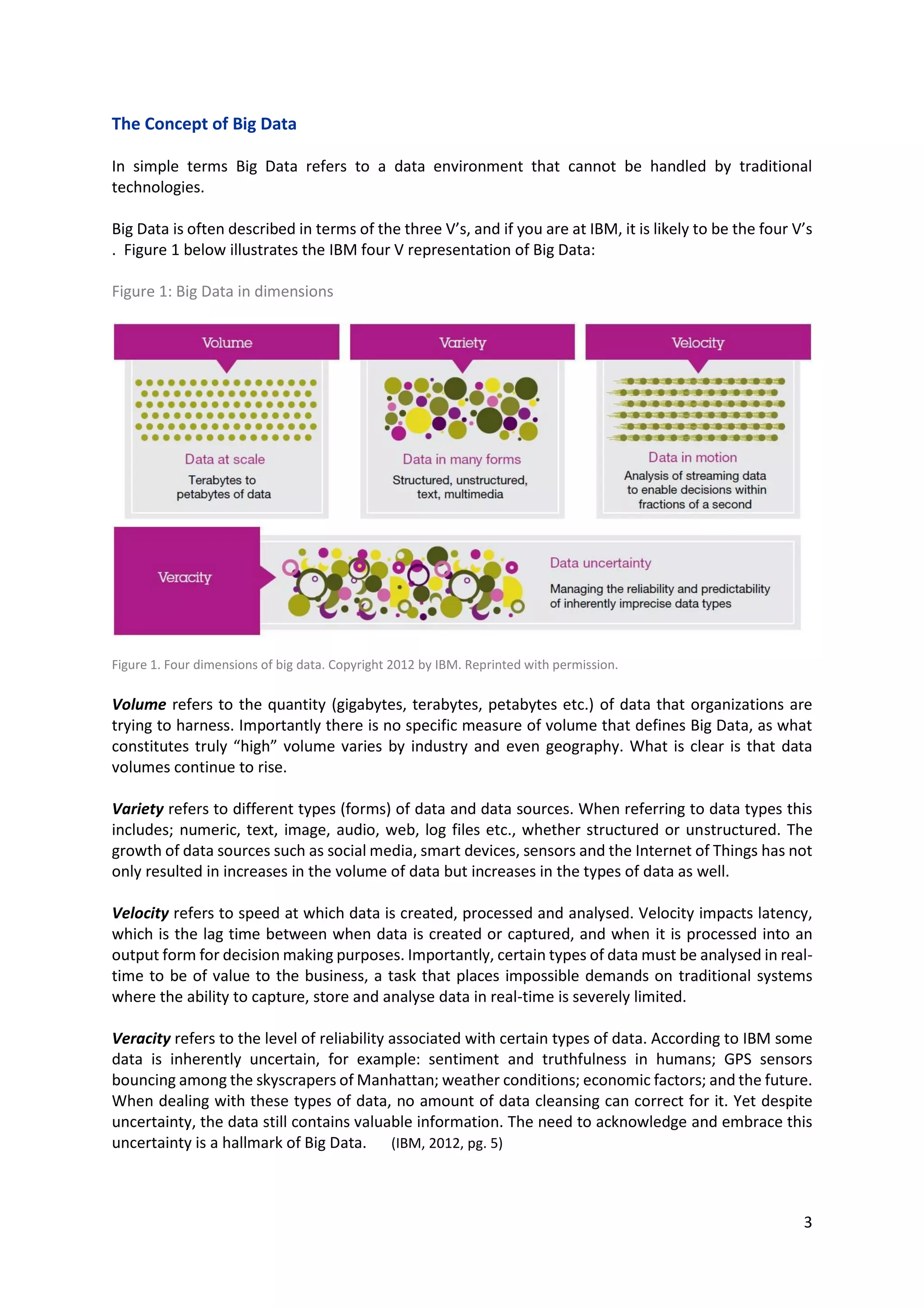 3
The Concept of Big Data
In simple terms Big Data refers to a data environment that cannot be handled by traditional
technologies.
Big Data is often described in terms of the three V’s, and if you are at IBM, it is likely to be the four V’s
. Figure 1 below illustrates the IBM four V representation of Big Data:
Figure 1: Big Data in dimensions
Figure 1. Four dimensions of big data. Copyright 2012 by IBM. Reprinted with permission.
Volume refers to the quantity (gigabytes, terabytes, petabytes etc.) of data that organizations are
trying to harness. Importantly there is no specific measure of volume that defines Big Data, as what
constitutes truly “high” volume varies by industry and even geography. What is clear is that data
volumes continue to rise.
Variety refers to different types (forms) of data and data sources. When referring to data types this
includes; numeric, text, image, audio, web, log files etc., whether structured or unstructured. The
growth of data sources such as social media, smart devices, sensors and the Internet of Things has not
only resulted in increases in the volume of data but increases in the types of data as well.
Velocity refers to speed at which data is created, processed and analysed. Velocity impacts latency,
which is the lag time between when data is created or captured, and when it is processed into an
output form for decision making purposes. Importantly, certain types of data must be analysed in real-
time to be of value to the business, a task that places impossible demands on traditional systems
where the ability to capture, store and analyse data in real-time is severely limited.
Veracity refers to the level of reliability associated with certain types of data. According to IBM some
data is inherently uncertain, for example: sentiment and truthfulness in humans; GPS sensors
bouncing among the skyscrapers of Manhattan; weather conditions; economic factors; and the future.
When dealing with these types of data, no amount of data cleansing can correct for it. Yet despite
uncertainty, the data still contains valuable information. The need to acknowledge and embrace this
uncertainty is a hallmark of Big Data. (IBM, 2012, pg. 5)
 