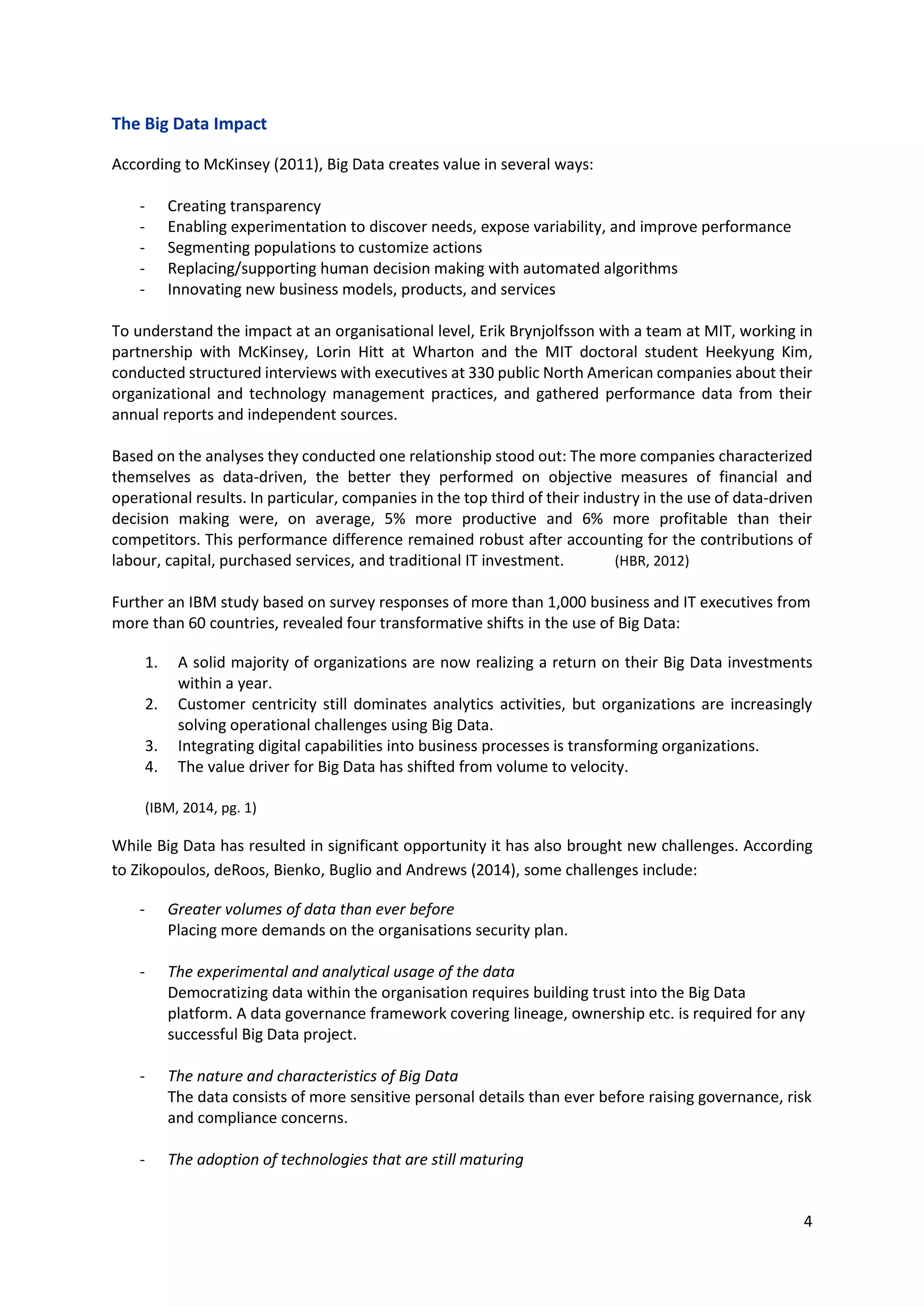 4
The Big Data Impact
According to McKinsey (2011), Big Data creates value in several ways:
- Creating transparency
- Enabling experimentation to discover needs, expose variability, and improve performance
- Segmenting populations to customize actions
- Replacing/supporting human decision making with automated algorithms
- Innovating new business models, products, and services
To understand the impact at an organisational level, Erik Brynjolfsson with a team at MIT, working in
partnership with McKinsey, Lorin Hitt at Wharton and the MIT doctoral student Heekyung Kim,
conducted structured interviews with executives at 330 public North American companies about their
organizational and technology management practices, and gathered performance data from their
annual reports and independent sources.
Based on the analyses they conducted one relationship stood out: The more companies characterized
themselves as data-driven, the better they performed on objective measures of financial and
operational results. In particular, companies in the top third of their industry in the use of data-driven
decision making were, on average, 5% more productive and 6% more profitable than their
competitors. This performance difference remained robust after accounting for the contributions of
labour, capital, purchased services, and traditional IT investment. (HBR, 2012)
Further an IBM study based on survey responses of more than 1,000 business and IT executives from
more than 60 countries, revealed four transformative shifts in the use of Big Data:
1. A solid majority of organizations are now realizing a return on their Big Data investments
within a year.
2. Customer centricity still dominates analytics activities, but organizations are increasingly
solving operational challenges using Big Data.
3. Integrating digital capabilities into business processes is transforming organizations.
4. The value driver for Big Data has shifted from volume to velocity.
(IBM, 2014, pg. 1)
While Big Data has resulted in significant opportunity it has also brought new challenges. According
to Zikopoulos, deRoos, Bienko, Buglio and Andrews (2014), some challenges include:
- Greater volumes of data than ever before
Placing more demands on the organisations security plan.
- The experimental and analytical usage of the data
Democratizing data within the organisation requires building trust into the Big Data
platform. A data governance framework covering lineage, ownership etc. is required for any
successful Big Data project.
- The nature and characteristics of Big Data
The data consists of more sensitive personal details than ever before raising governance, risk
and compliance concerns.
- The adoption of technologies that are still maturing
 
