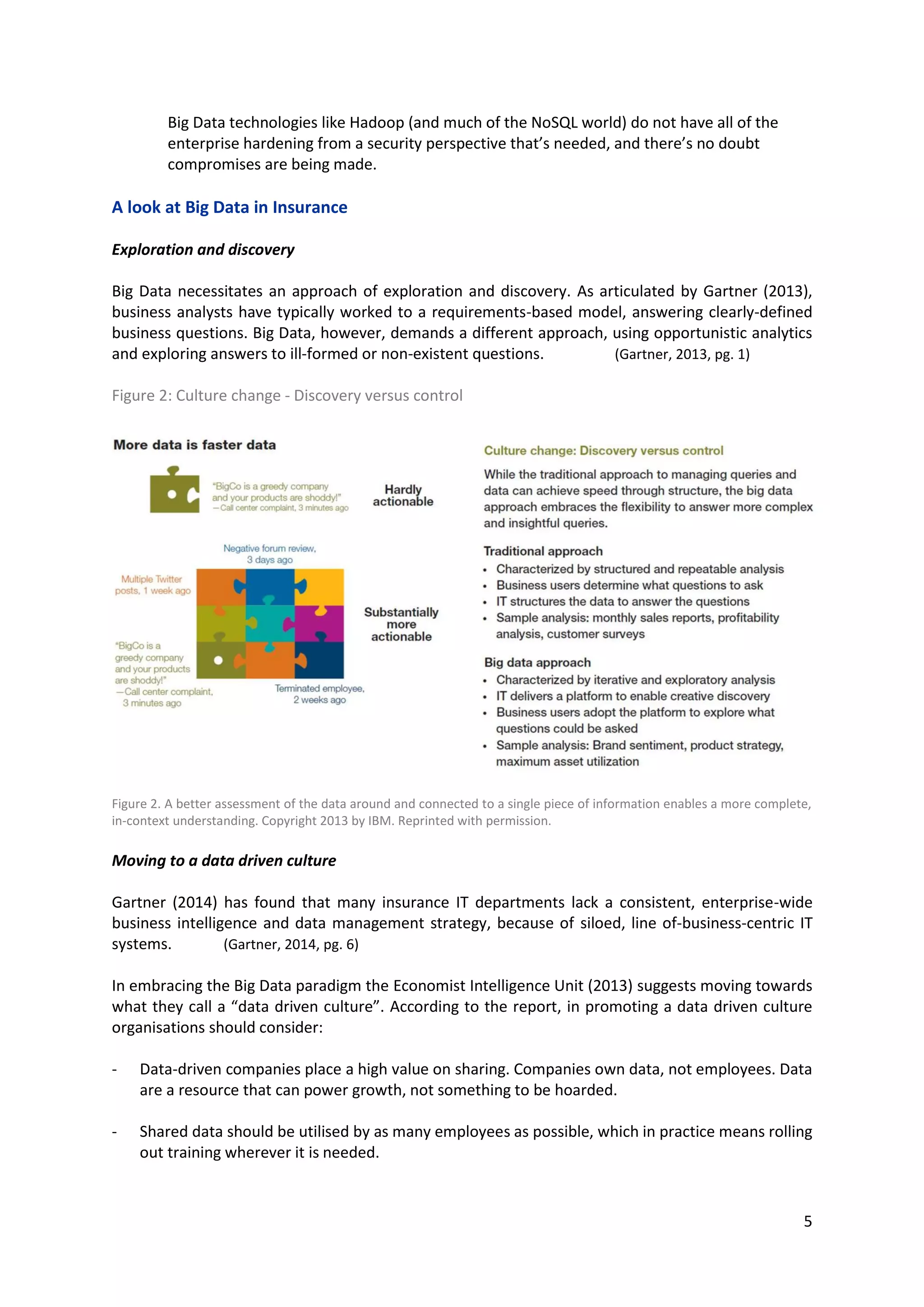 5
Big Data technologies like Hadoop (and much of the NoSQL world) do not have all of the
enterprise hardening from a security perspective that’s needed, and there’s no doubt
compromises are being made.
A look at Big Data in Insurance
Exploration and discovery
Big Data necessitates an approach of exploration and discovery. As articulated by Gartner (2013),
business analysts have typically worked to a requirements-based model, answering clearly-defined
business questions. Big Data, however, demands a different approach, using opportunistic analytics
and exploring answers to ill-formed or non-existent questions. (Gartner, 2013, pg. 1)
Figure 2: Culture change - Discovery versus control
Figure 2. A better assessment of the data around and connected to a single piece of information enables a more complete,
in-context understanding. Copyright 2013 by IBM. Reprinted with permission.
Moving to a data driven culture
Gartner (2014) has found that many insurance IT departments lack a consistent, enterprise-wide
business intelligence and data management strategy, because of siloed, line of-business-centric IT
systems. (Gartner, 2014, pg. 6)
In embracing the Big Data paradigm the Economist Intelligence Unit (2013) suggests moving towards
what they call a “data driven culture”. According to the report, in promoting a data driven culture
organisations should consider:
- Data-driven companies place a high value on sharing. Companies own data, not employees. Data
are a resource that can power growth, not something to be hoarded.
- Shared data should be utilised by as many employees as possible, which in practice means rolling
out training wherever it is needed.
 