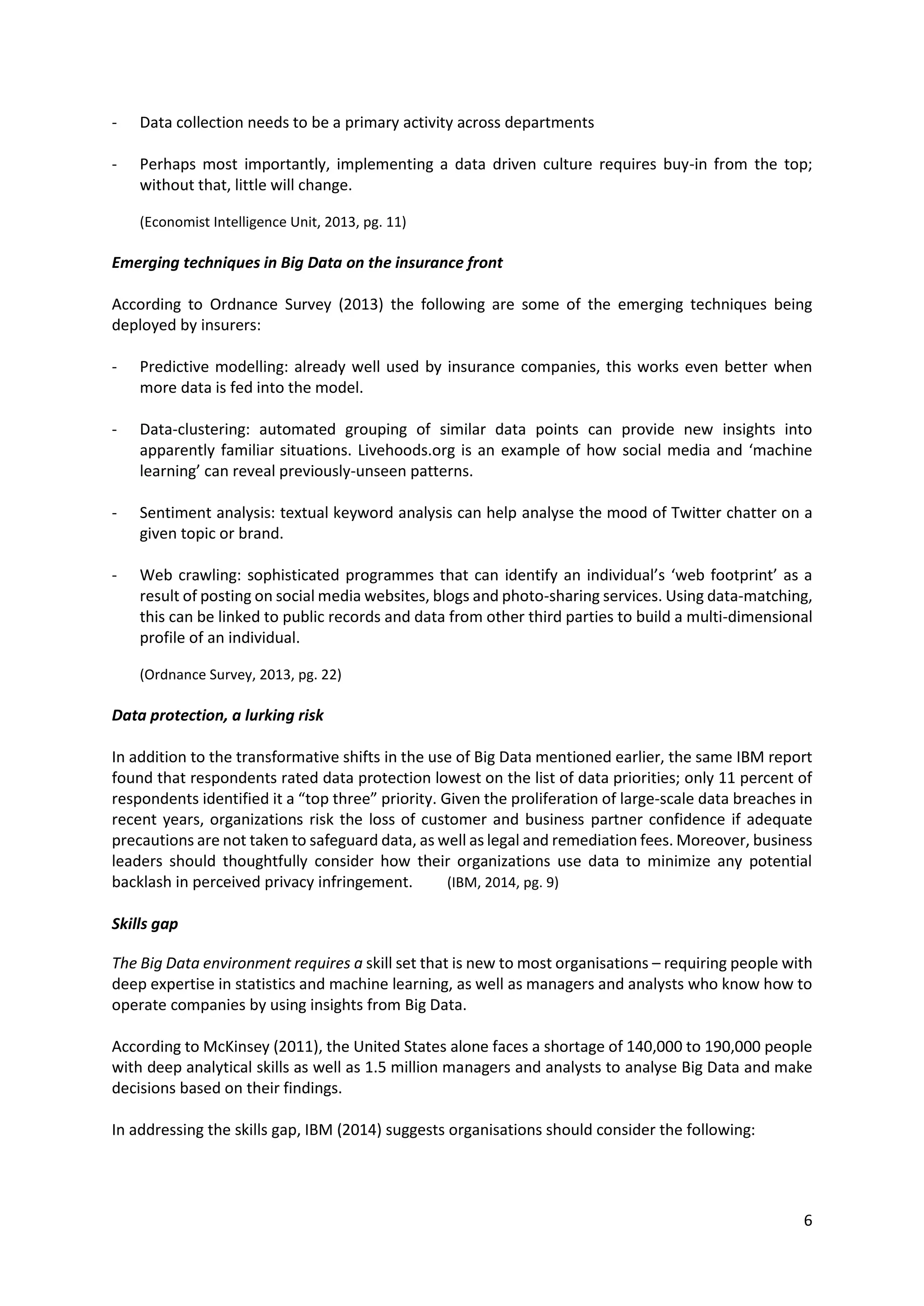 6
- Data collection needs to be a primary activity across departments
- Perhaps most importantly, implementing a data driven culture requires buy-in from the top;
without that, little will change.
(Economist Intelligence Unit, 2013, pg. 11)
Emerging techniques in Big Data on the insurance front
According to Ordnance Survey (2013) the following are some of the emerging techniques being
deployed by insurers:
- Predictive modelling: already well used by insurance companies, this works even better when
more data is fed into the model.
- Data-clustering: automated grouping of similar data points can provide new insights into
apparently familiar situations. Livehoods.org is an example of how social media and ‘machine
learning’ can reveal previously-unseen patterns.
- Sentiment analysis: textual keyword analysis can help analyse the mood of Twitter chatter on a
given topic or brand.
- Web crawling: sophisticated programmes that can identify an individual’s ‘web footprint’ as a
result of posting on social media websites, blogs and photo-sharing services. Using data-matching,
this can be linked to public records and data from other third parties to build a multi-dimensional
profile of an individual.
(Ordnance Survey, 2013, pg. 22)
Data protection, a lurking risk
In addition to the transformative shifts in the use of Big Data mentioned earlier, the same IBM report
found that respondents rated data protection lowest on the list of data priorities; only 11 percent of
respondents identified it a “top three” priority. Given the proliferation of large-scale data breaches in
recent years, organizations risk the loss of customer and business partner confidence if adequate
precautions are not taken to safeguard data, as well as legal and remediation fees. Moreover, business
leaders should thoughtfully consider how their organizations use data to minimize any potential
backlash in perceived privacy infringement. (IBM, 2014, pg. 9)
Skills gap
The Big Data environment requires a skill set that is new to most organisations – requiring people with
deep expertise in statistics and machine learning, as well as managers and analysts who know how to
operate companies by using insights from Big Data.
According to McKinsey (2011), the United States alone faces a shortage of 140,000 to 190,000 people
with deep analytical skills as well as 1.5 million managers and analysts to analyse Big Data and make
decisions based on their findings.
In addressing the skills gap, IBM (2014) suggests organisations should consider the following:
 