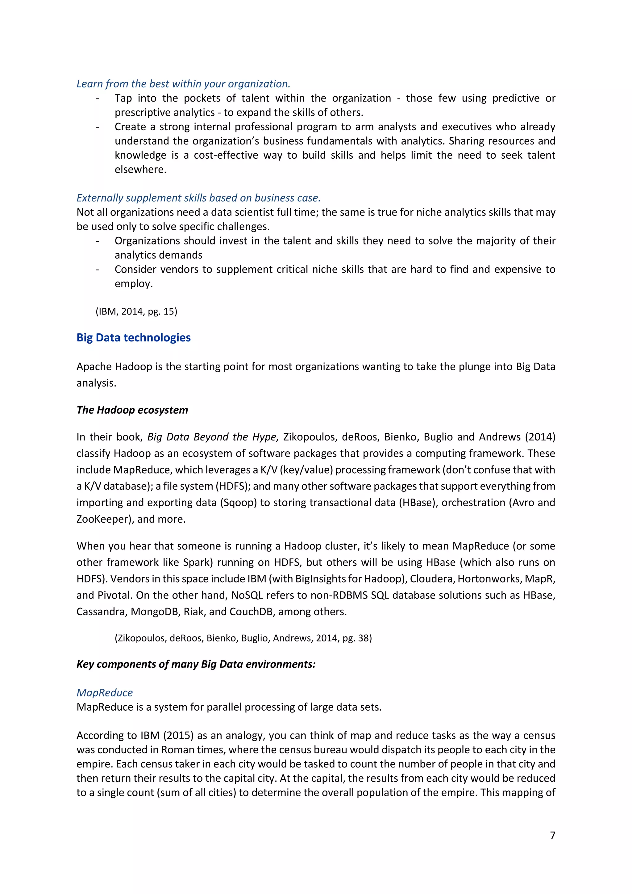 7
Learn from the best within your organization.
- Tap into the pockets of talent within the organization - those few using predictive or
prescriptive analytics - to expand the skills of others.
- Create a strong internal professional program to arm analysts and executives who already
understand the organization’s business fundamentals with analytics. Sharing resources and
knowledge is a cost-effective way to build skills and helps limit the need to seek talent
elsewhere.
Externally supplement skills based on business case.
Not all organizations need a data scientist full time; the same is true for niche analytics skills that may
be used only to solve specific challenges.
- Organizations should invest in the talent and skills they need to solve the majority of their
analytics demands
- Consider vendors to supplement critical niche skills that are hard to find and expensive to
employ.
(IBM, 2014, pg. 15)
Big Data technologies
Apache Hadoop is the starting point for most organizations wanting to take the plunge into Big Data
analysis.
The Hadoop ecosystem
In their book, Big Data Beyond the Hype, Zikopoulos, deRoos, Bienko, Buglio and Andrews (2014)
classify Hadoop as an ecosystem of software packages that provides a computing framework. These
include MapReduce, which leverages a K/V (key/value) processing framework (don’t confuse that with
a K/V database); a file system (HDFS); and many other software packages that support everything from
importing and exporting data (Sqoop) to storing transactional data (HBase), orchestration (Avro and
ZooKeeper), and more.
When you hear that someone is running a Hadoop cluster, it’s likely to mean MapReduce (or some
other framework like Spark) running on HDFS, but others will be using HBase (which also runs on
HDFS). Vendors in this space include IBM (with BigInsights for Hadoop), Cloudera, Hortonworks, MapR,
and Pivotal. On the other hand, NoSQL refers to non-RDBMS SQL database solutions such as HBase,
Cassandra, MongoDB, Riak, and CouchDB, among others.
(Zikopoulos, deRoos, Bienko, Buglio, Andrews, 2014, pg. 38)
Key components of many Big Data environments:
MapReduce
MapReduce is a system for parallel processing of large data sets.
According to IBM (2015) as an analogy, you can think of map and reduce tasks as the way a census
was conducted in Roman times, where the census bureau would dispatch its people to each city in the
empire. Each census taker in each city would be tasked to count the number of people in that city and
then return their results to the capital city. At the capital, the results from each city would be reduced
to a single count (sum of all cities) to determine the overall population of the empire. This mapping of
 
