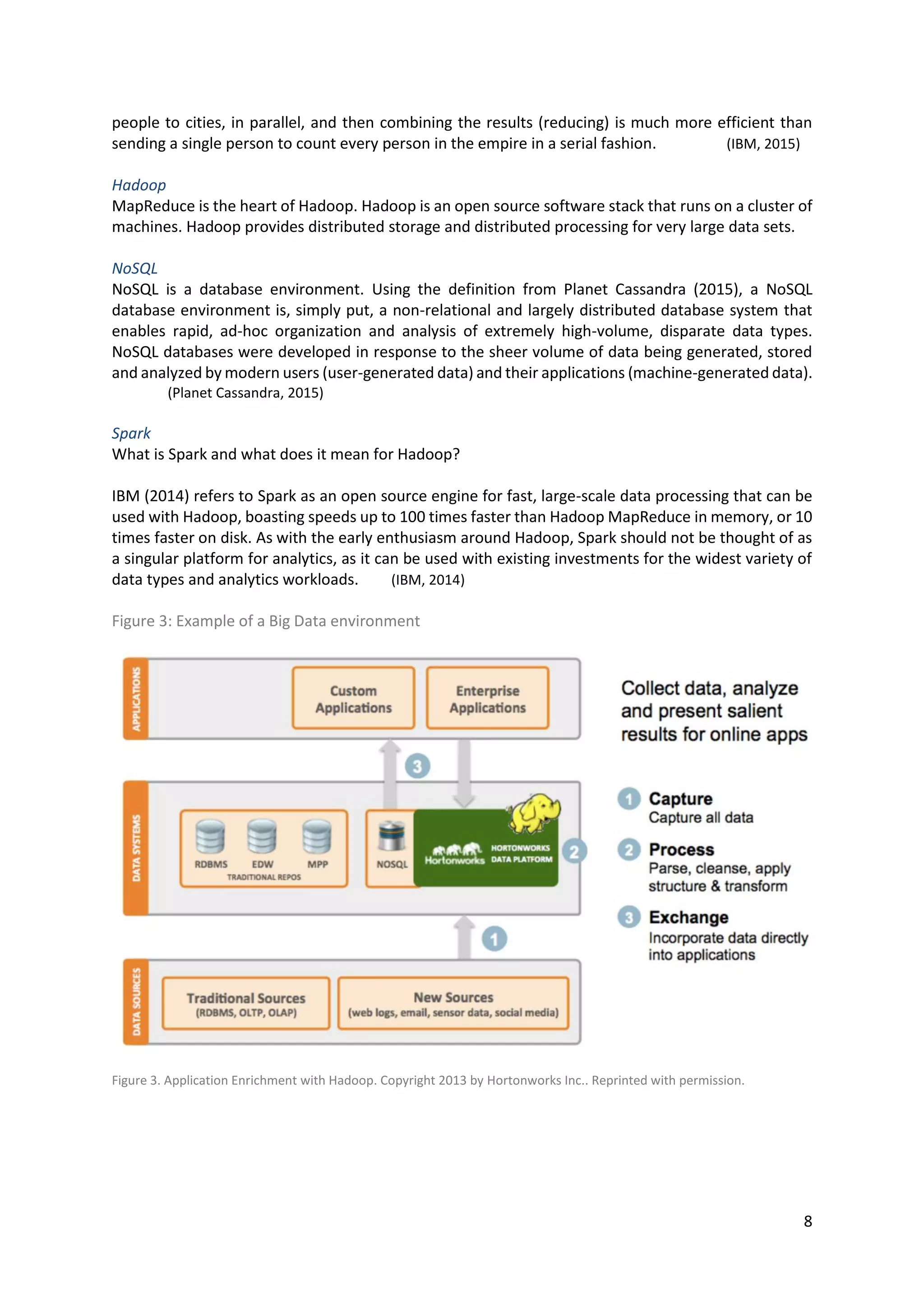 8
people to cities, in parallel, and then combining the results (reducing) is much more efficient than
sending a single person to count every person in the empire in a serial fashion. (IBM, 2015)
Hadoop
MapReduce is the heart of Hadoop. Hadoop is an open source software stack that runs on a cluster of
machines. Hadoop provides distributed storage and distributed processing for very large data sets.
NoSQL
NoSQL is a database environment. Using the definition from Planet Cassandra (2015), a NoSQL
database environment is, simply put, a non-relational and largely distributed database system that
enables rapid, ad-hoc organization and analysis of extremely high-volume, disparate data types.
NoSQL databases were developed in response to the sheer volume of data being generated, stored
and analyzed by modern users (user-generated data) and their applications (machine-generated data).
(Planet Cassandra, 2015)
Spark
What is Spark and what does it mean for Hadoop?
IBM (2014) refers to Spark as an open source engine for fast, large-scale data processing that can be
used with Hadoop, boasting speeds up to 100 times faster than Hadoop MapReduce in memory, or 10
times faster on disk. As with the early enthusiasm around Hadoop, Spark should not be thought of as
a singular platform for analytics, as it can be used with existing investments for the widest variety of
data types and analytics workloads. (IBM, 2014)
Figure 3: Example of a Big Data environment
Figure 3. Application Enrichment with Hadoop. Copyright 2013 by Hortonworks Inc.. Reprinted with permission.
 