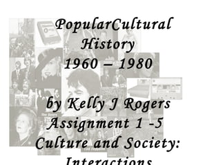 PopularCultural History 1960 – 1980 by Kelly J Rogers Assignment 1 -5  Culture and Society: Interactions 