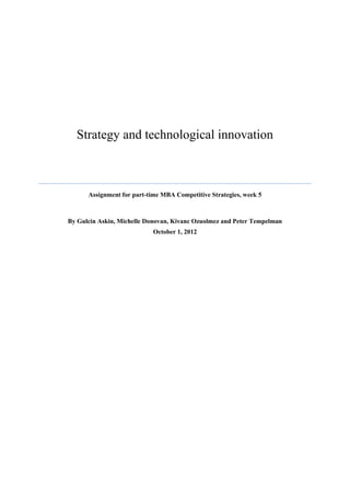Strategy and technological innovation



      Assignment for part-time MBA Competitive Strategies, week 5



By Gulcin Askin, Michelle Donovan, Kivanc Ozuolmez and Peter Tempelman
                            October 1, 2012
 