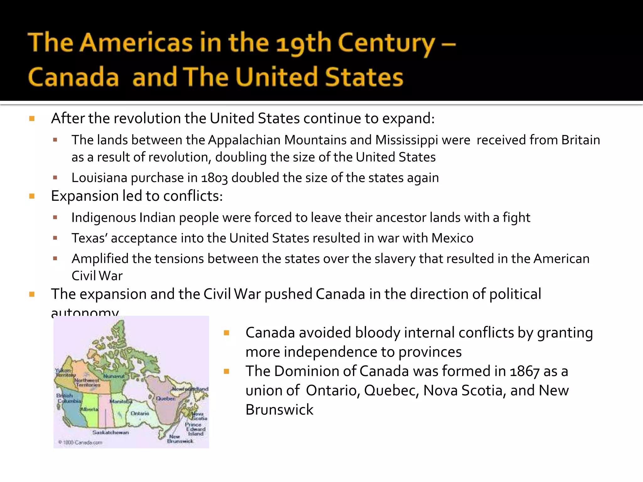 The Americas in the 19th Century – Canada  and The United StatesAfter the revolution the United States continue to expand:The lands between the Appalachian Mountains and Mississippi were  received from Britain as a result of revolution, doubling the size of the United StatesLouisiana purchase in 1803 doubled the size of the states againExpansion led to conflicts:Indigenous Indian people were forced to leave their ancestor lands with a fightTexas’ acceptance into the United States resulted in war with MexicoAmplified the tensions between the states over the slavery that resulted in the American Civil WarThe expansion and the Civil War pushed Canada in the direction of political autonomyCanada avoided bloody internal conflicts by granting more independence to provincesThe Dominion of Canada was formed in 1867 as a union of  Ontario, Quebec, Nova Scotia, and New Brunswick