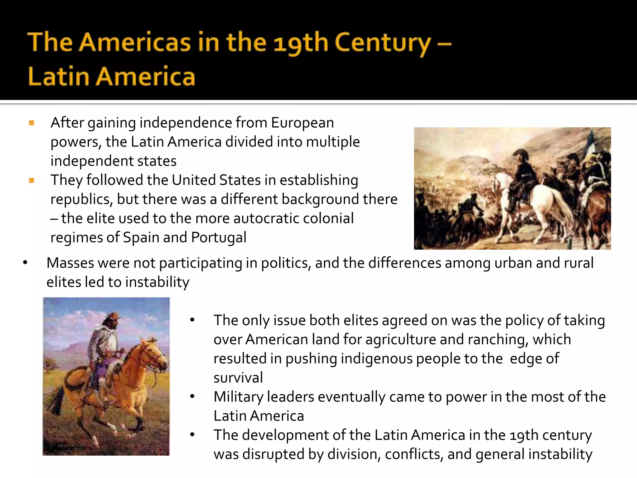 The Americas in the 19th Century – Latin AmericaAfter gaining independence from European powers, the Latin America divided into multiple independent statesThey followed the United States in establishing republics, but there was a different background there – the elite used to the more autocratic colonial regimes of Spain and PortugalMasses were not participating in politics, and the differences among urban and rural elites led to instability