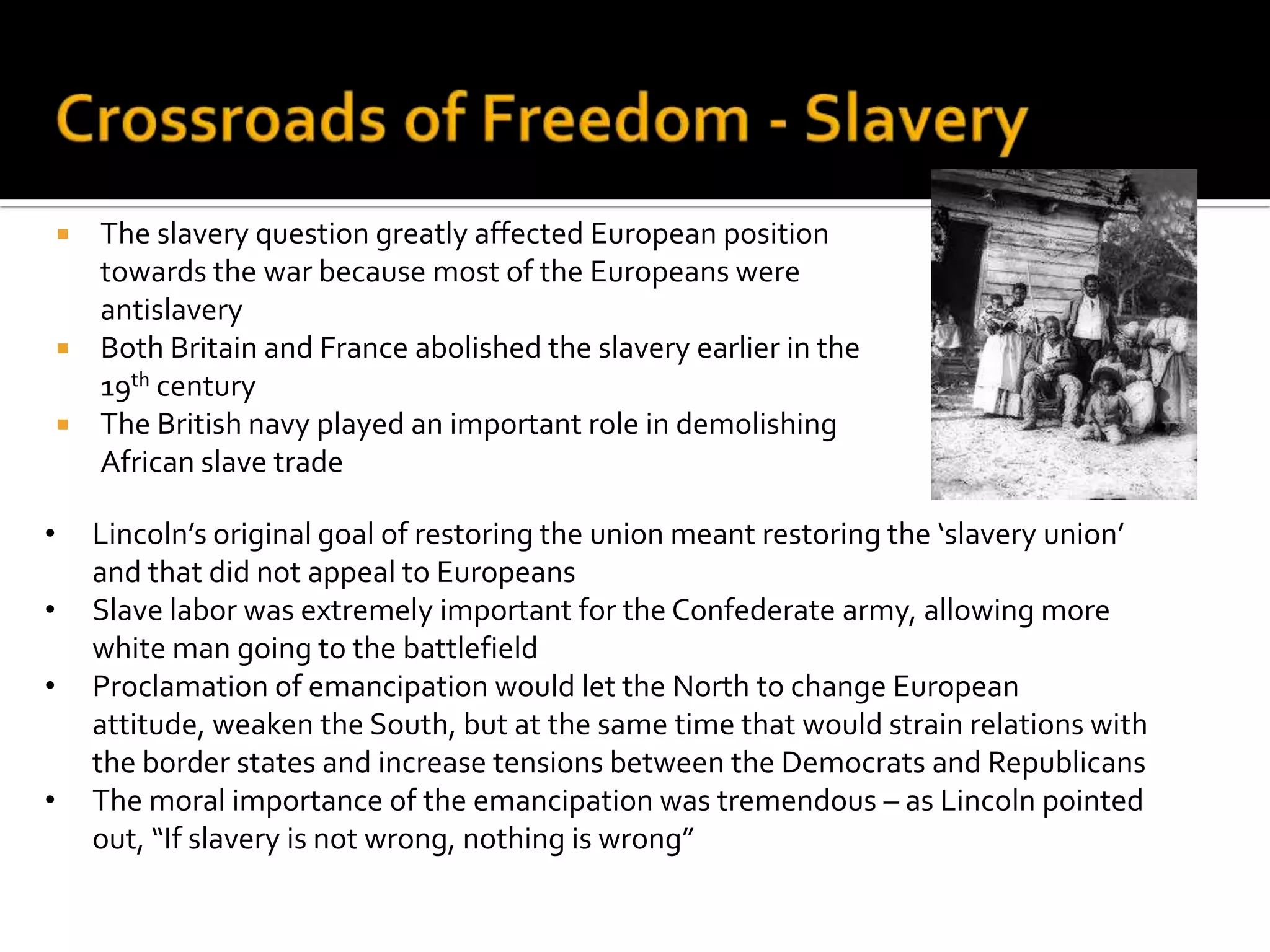 Crossroads of Freedom – the Civil WarThe American Civil War – a war for freedom:Confederacy fought for liberty from the central governmentNorth fought for the freedom of the Union as a whole Neither one originally considered the freedom of slaves as a goal of the war11 states of the Confederacy established a government in May 1861The president of the Union Abraham Lincoln had a difficult task of defeating their army and uniting all state back togetherThe North declared a naval blockade of the SouthThe South turned to Europe seeking help and recognition overseas