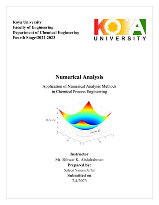 Numerical Analysis
Application of Numerical Analysis Methods
in Chemical Process Engineering
Instructor
Mr. Ribwar K. Abdulrahman
Prepared by:
Safeen Yaseen Ja’far
Submitted on
7/4/2023
Koya University
Faculty of Engineering
Department of Chemical Engineering
Fourth Stage/2022-2023
 