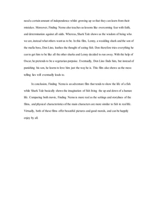 need a certain amount of independence whilst growing up so that they can learn from their
mistakes. Moreover, Finding Nemo also teaches us lessons like overcoming fear with faith,
and determination against all odds. Whereas, Shark Tale shows us the wisdom of being who
we are, instead what others want us to be. In this film, Lenny, a weakling shark and the son of
the mafia boss, Don Lino, loathes the thought of eating fish. Don therefore tries everything he
can to get him to be like all the other sharks and Lenny decided to run away. With the help of
Oscar, he pretends to be a vegetarian porpoise. Eventually, Don Lino finds him, but instead of
punishing his son, he learns to love him just the way he is. This film also shows us the mess
telling lies will eventually leads to.
In conclusion, Finding Nemo is an adventure film that tends to show the life of a fish
while Shark Tale basically shows the imagination of fish living the up and down of a human
life. Comparing both movie, Finding Nemo is more real as the settings and storylines of the
films, and physical characteristics of the main characters are more similar to fish in reallife.
Virtually, both of these films offer beautiful pictures and good morals, and can be happily
enjoy by all.
 