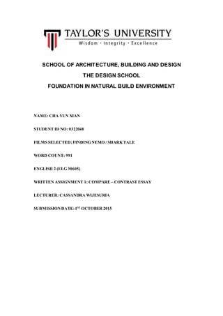 SCHOOL OF ARCHITECTURE, BUILDING AND DESIGN
THE DESIGN SCHOOL
FOUNDATION IN NATURAL BUILD ENVIRONMENT
NAME: CHA YUN XIAN
STUDENT ID NO: 0322048
FILMS SELECTED: FINDING NEMO / SHARK TALE
WORD COUNT: 991
ENGLISH 2 (ELG 30605)
WRITTEN ASSIGNMENT 1: COMPARE – CONTRAST ESSAY
LECTURER: CASSANDRA WIJESURIA
SUBMISSIONDATE:1ST
OCTOBER 2015
 