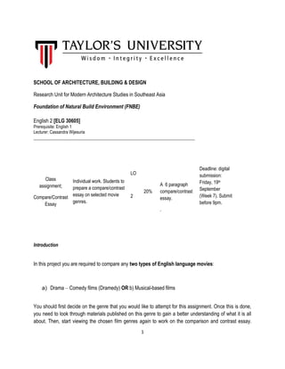 1 
SCHOOL OF ARCHITECTURE, BUILDING & DESIGN 
Research Unit for Modern Architecture Studies in Southeast Asia 
Foundation of Natural Build Environment (FNBE) 
English 2 [ELG 30605] 
Prerequisite: English 1 
Lecturer: Cassandra Wijesuria 
_____________________________________________________________________ 
Class assignment; 
Compare/Contrast Essay 
Individual work. Students to prepare a compare/contrast essay on selected movie genres. 
LO 
2 
20% 
A 6 paragraph compare/contrast essay. 
. 
Deadline: digital submission: Friday, 19th September (Week 7). Submit before 9pm. 
Introduction 
In this project you are required to compare any two types of English language movies: 
a) Drama – Comedy films (Dramedy) OR b) Musical-based films 
You should first decide on the genre that you would like to attempt for this assignment. Once this is done, you need to look through materials published on this genre to gain a better understanding of what it is all about. Then, start viewing the chosen film genres again to work on the comparison and contrast essay.  