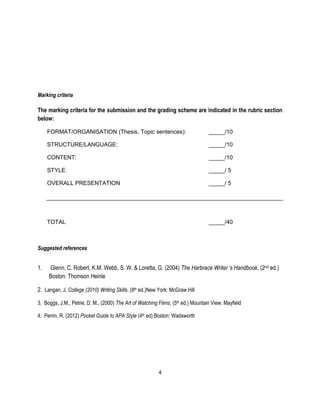 4 
Marking criteria 
The marking criteria for the submission and the grading scheme are indicated in the rubric section below: 
FORMAT/ORGANISATION (Thesis, Topic sentences): _____/10 
STRUCTURE/LANGUAGE: _____/10 
CONTENT: _____/10 
STYLE: _____/ 5 
OVERALL PRESENTATION _____/ 5 
TOTAL _____/40 
Suggested references 
1. Glenn, C. Robert, K.M. Webb, S. W. & Loretta, G. (2004) The Harbrace Writer’s Handbook, (2nd ed.) Boston: Thomson Heinle 
2. Langan, J. College (2010) Writing Skills, (8th ed.)New York: McGraw Hill 
3. Boggs, J.M., Petrie, D, M., (2000) The Art of Watching Films. (5th ed.) Mountain View: Mayfield 
4. Perrin, R. (2012) Pocket Guide to APA Style (4th ed) Boston: Wadsworth 
 