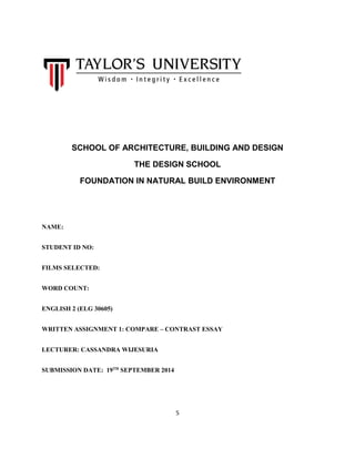 5 
SCHOOL OF ARCHITECTURE, BUILDING AND DESIGN 
THE DESIGN SCHOOL 
FOUNDATION IN NATURAL BUILD ENVIRONMENT 
NAME: 
STUDENT ID NO: 
FILMS SELECTED: 
WORD COUNT: 
ENGLISH 2 (ELG 30605) 
WRITTEN ASSIGNMENT 1: COMPARE – CONTRAST ESSAY 
LECTURER: CASSANDRA WIJESURIA 
SUBMISSION DATE: 19TH SEPTEMBER 2014 
