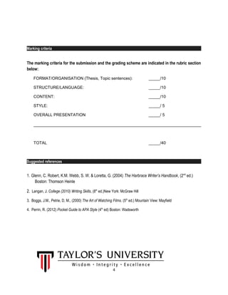 Marking criteria
The marking criteria for the submission and the grading scheme are indicated in the rubric section
below:
FORMAT/ORGANISATION (Thesis, Topic sentences): _____/10
STRUCTURE/LANGUAGE: _____/10
CONTENT: _____/10
STYLE: _____/ 5
OVERALL PRESENTATION _____/ 5
TOTAL _____/40
Suggested references
1. Glenn, C. Robert, K.M. Webb, S. W. & Loretta, G. (2004) The Harbrace Writer’s Handbook, (2nd
ed.)
Boston: Thomson Heinle
2. Langan, J. College (2010) Writing Skills, (8th
ed.)New York: McGraw Hill
3. Boggs, J.M., Petrie, D, M., (2000) The Art of Watching Films. (5th
ed.) Mountain View: Mayfield
4. Perrin, R. (2012) Pocket Guide to APA Style (4th
ed) Boston: Wadsworth
4
 