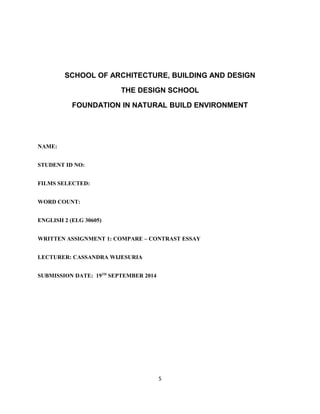 SCHOOL OF ARCHITECTURE, BUILDING AND DESIGN
THE DESIGN SCHOOL
FOUNDATION IN NATURAL BUILD ENVIRONMENT
NAME:
STUDENT ID NO:
FILMS SELECTED:
WORD COUNT:
ENGLISH 2 (ELG 30605)
WRITTEN ASSIGNMENT 1: COMPARE – CONTRAST ESSAY
LECTURER: CASSANDRA WIJESURIA
SUBMISSION DATE: 19TH
SEPTEMBER 2014
5
 