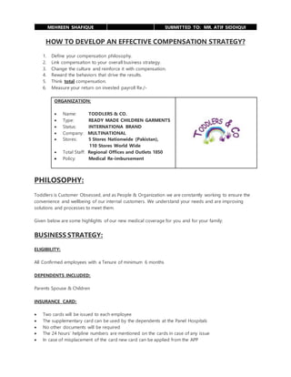 MEHREEN SHAFIQUE SUBMITTED TO: MR. ATIF SIDDIQUI
HOW TO DEVELOP AN EFFECTIVE COMPENSATION STRATEGY?
1. Define your compensation philosophy.
2. Link compensation to your overall business strategy.
3. Change the culture and reinforce it with compensation.
4. Reward the behaviors that drive the results.
5. Think total compensation.
6. Measure your return on invested payroll Re./-
ORGANIZATION:
 Name: TODDLERS & CO.
 Type: READY MADE CHILDREN GARMENTS
 Status: INTERNATIONA BRAND
 Company: MULTINATIONAL
 Stores: 5 Stores Nationwide (Pakistan),
110 Stores World Wide
 Total Staff: Regional Offices and Outlets 1850
 Policy: Medical Re-imbursement
PHILOSOPHY:
Toddlers is Customer Obsessed, and as People & Organization we are constantly working to ensure the
convenience and wellbeing of our internal customers. We understand your needs and are improving
solutions and processes to meet them.
Given below are some highlights of our new medical coverage for you and for your family:
BUSINESS STRATEGY:
ELIGIBILITY:
All Confirmed employees with a Tenure of minimum 6 months
DEPENDENTS INCLUDED:
Parents Spouse & Children
INSURANCE CARD:
 Two cards will be issued to each employee
 The supplementary card can be used by the dependents at the Panel Hospitals
 No other documents will be required
 The 24 hours’ helpline numbers are mentioned on the cards in case of any issue
 In case of misplacement of the card new card can be applied from the APP
 