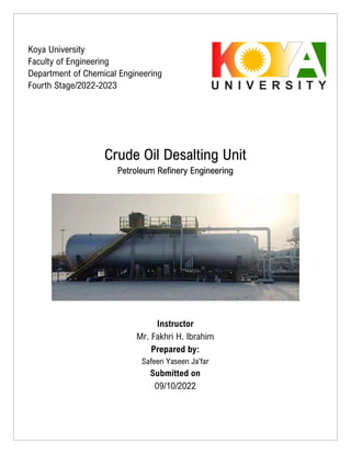 Crude Oil Desalting Unit
Petroleum Refinery Engineering
Instructor
Mr. Fakhri H. Ibrahim
Prepared by:
Safeen Yaseen Ja’far
Submitted on
09/10/2022
Koya University
Faculty of Engineering
Department of Chemical Engineering
Fourth Stage/2022-2023
 