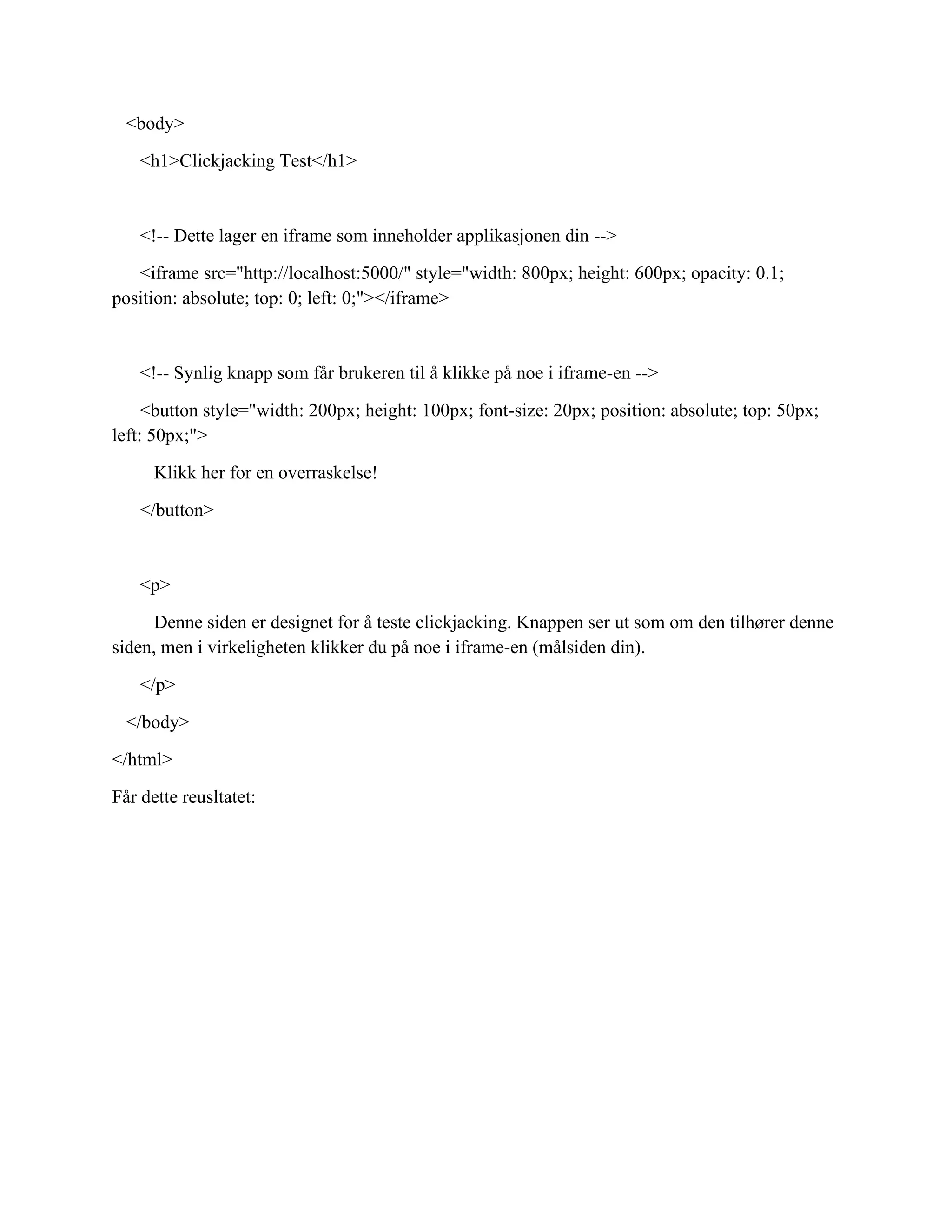 <body>
<h1>Clickjacking Test</h1>
<!-- Dette lager en iframe som inneholder applikasjonen din -->
<iframe src="http://localhost:5000/" style="width: 800px; height: 600px; opacity: 0.1;
position: absolute; top: 0; left: 0;"></iframe>
<!-- Synlig knapp som får brukeren til å klikke på noe i iframe-en -->
<button style="width: 200px; height: 100px; font-size: 20px; position: absolute; top: 50px;
left: 50px;">
Klikk her for en overraskelse!
</button>
<p>
Denne siden er designet for å teste clickjacking. Knappen ser ut som om den tilhører denne
siden, men i virkeligheten klikker du på noe i iframe-en (målsiden din).
</p>
</body>
</html>
Får dette reusltatet:
 