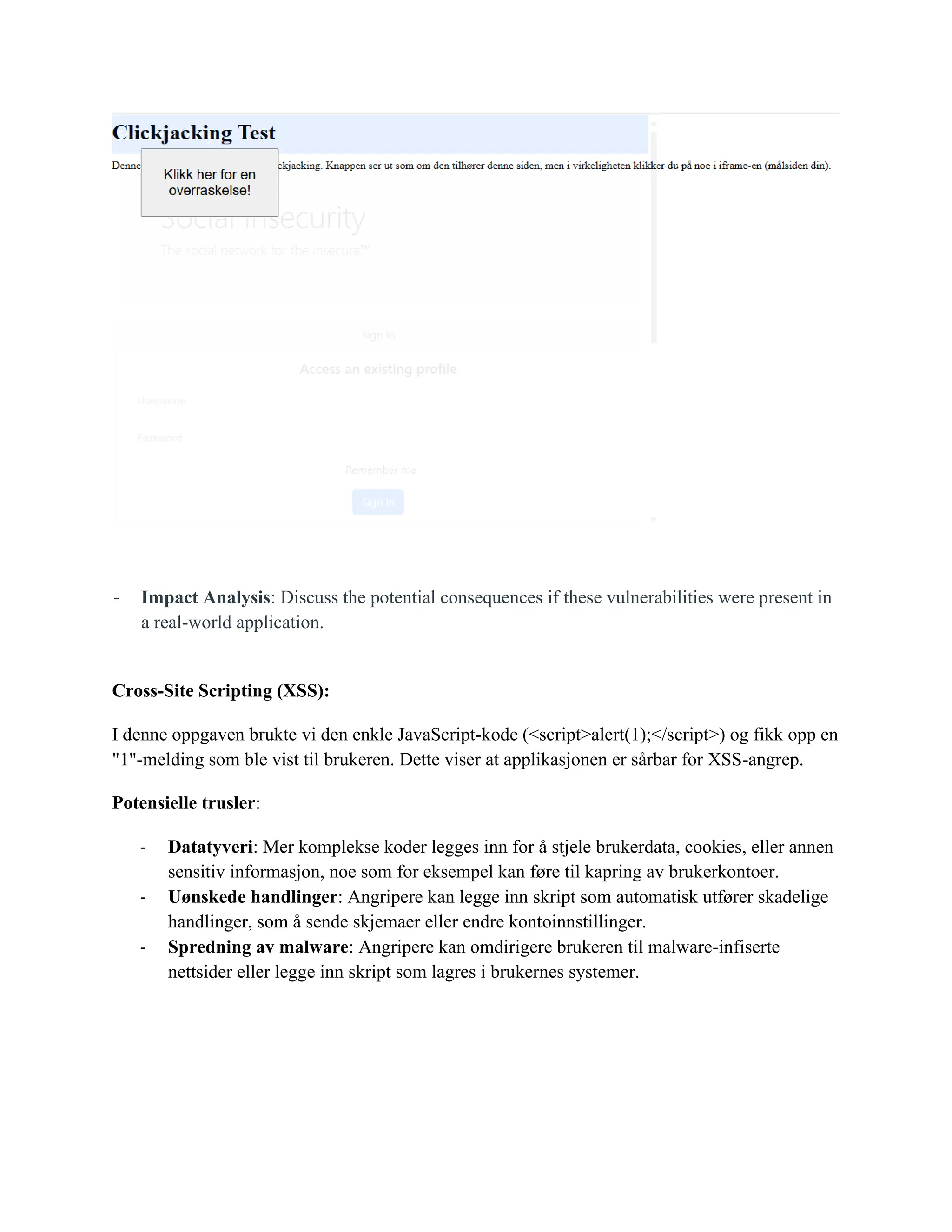 - Impact Analysis: Discuss the potential consequences if these vulnerabilities were present in
a real-world application.
Cross-Site Scripting (XSS):
I denne oppgaven brukte vi den enkle JavaScript-kode (<script>alert(1);</script>) og fikk opp en
"1"-melding som ble vist til brukeren. Dette viser at applikasjonen er sårbar for XSS-angrep.
Potensielle trusler:
- Datatyveri: Mer komplekse koder legges inn for å stjele brukerdata, cookies, eller annen
sensitiv informasjon, noe som for eksempel kan føre til kapring av brukerkontoer.
- Uønskede handlinger: Angripere kan legge inn skript som automatisk utfører skadelige
handlinger, som å sende skjemaer eller endre kontoinnstillinger.
- Spredning av malware: Angripere kan omdirigere brukeren til malware-infiserte
nettsider eller legge inn skript som lagres i brukernes systemer.
 