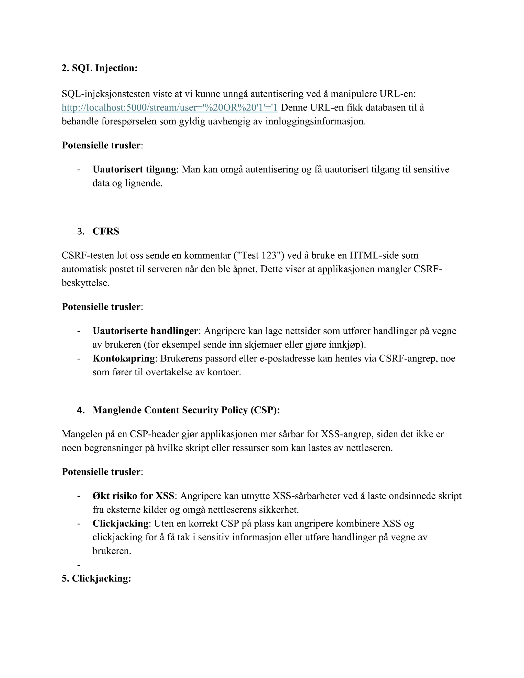 2. SQL Injection:
SQL-injeksjonstesten viste at vi kunne unngå autentisering ved å manipulere URL-en:
http://localhost:5000/stream/user='%20OR%20'1'='1 Denne URL-en fikk databasen til å
behandle forespørselen som gyldig uavhengig av innloggingsinformasjon.
Potensielle trusler:
- Uautorisert tilgang: Man kan omgå autentisering og få uautorisert tilgang til sensitive
data og lignende.
3. CFRS
CSRF-testen lot oss sende en kommentar ("Test 123") ved å bruke en HTML-side som
automatisk postet til serveren når den ble åpnet. Dette viser at applikasjonen mangler CSRF-
beskyttelse.
Potensielle trusler:
- Uautoriserte handlinger: Angripere kan lage nettsider som utfører handlinger på vegne
av brukeren (for eksempel sende inn skjemaer eller gjøre innkjøp).
- Kontokapring: Brukerens passord eller e-postadresse kan hentes via CSRF-angrep, noe
som fører til overtakelse av kontoer.
4. Manglende Content Security Policy (CSP):
Mangelen på en CSP-header gjør applikasjonen mer sårbar for XSS-angrep, siden det ikke er
noen begrensninger på hvilke skript eller ressurser som kan lastes av nettleseren.
Potensielle trusler:
- Økt risiko for XSS: Angripere kan utnytte XSS-sårbarheter ved å laste ondsinnede skript
fra eksterne kilder og omgå nettleserens sikkerhet.
- Clickjacking: Uten en korrekt CSP på plass kan angripere kombinere XSS og
clickjacking for å få tak i sensitiv informasjon eller utføre handlinger på vegne av
brukeren.
-
5. Clickjacking:
 
