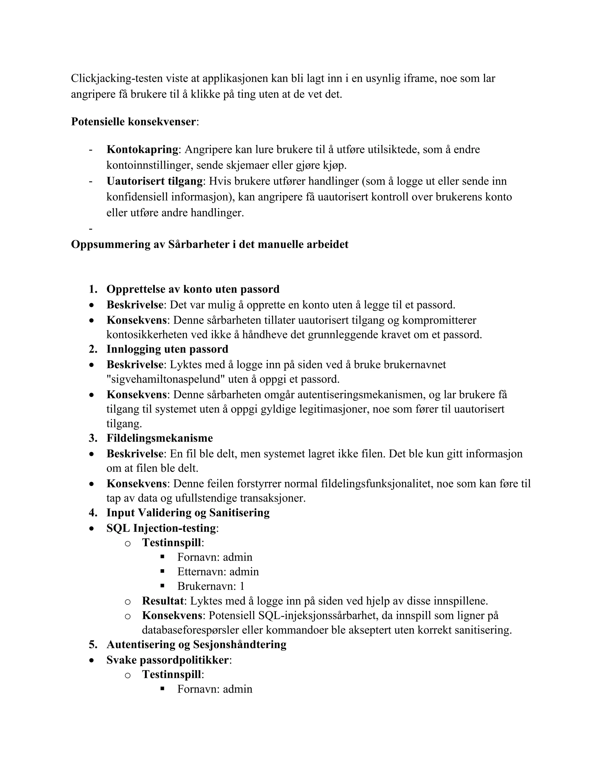Clickjacking-testen viste at applikasjonen kan bli lagt inn i en usynlig iframe, noe som lar
angripere få brukere til å klikke på ting uten at de vet det.
Potensielle konsekvenser:
- Kontokapring: Angripere kan lure brukere til å utføre utilsiktede, som å endre
kontoinnstillinger, sende skjemaer eller gjøre kjøp.
- Uautorisert tilgang: Hvis brukere utfører handlinger (som å logge ut eller sende inn
konfidensiell informasjon), kan angripere få uautorisert kontroll over brukerens konto
eller utføre andre handlinger.
-
Oppsummering av Sårbarheter i det manuelle arbeidet
1. Opprettelse av konto uten passord
• Beskrivelse: Det var mulig å opprette en konto uten å legge til et passord.
• Konsekvens: Denne sårbarheten tillater uautorisert tilgang og kompromitterer
kontosikkerheten ved ikke å håndheve det grunnleggende kravet om et passord.
2. Innlogging uten passord
• Beskrivelse: Lyktes med å logge inn på siden ved å bruke brukernavnet
"sigvehamiltonaspelund" uten å oppgi et passord.
• Konsekvens: Denne sårbarheten omgår autentiseringsmekanismen, og lar brukere få
tilgang til systemet uten å oppgi gyldige legitimasjoner, noe som fører til uautorisert
tilgang.
3. Fildelingsmekanisme
• Beskrivelse: En fil ble delt, men systemet lagret ikke filen. Det ble kun gitt informasjon
om at filen ble delt.
• Konsekvens: Denne feilen forstyrrer normal fildelingsfunksjonalitet, noe som kan føre til
tap av data og ufullstendige transaksjoner.
4. Input Validering og Sanitisering
• SQL Injection-testing:
o Testinnspill:
▪ Fornavn: admin
▪ Etternavn: admin
▪ Brukernavn: 1
o Resultat: Lyktes med å logge inn på siden ved hjelp av disse innspillene.
o Konsekvens: Potensiell SQL-injeksjonssårbarhet, da innspill som ligner på
databaseforespørsler eller kommandoer ble akseptert uten korrekt sanitisering.
5. Autentisering og Sesjonshåndtering
• Svake passordpolitikker:
o Testinnspill:
▪ Fornavn: admin
 