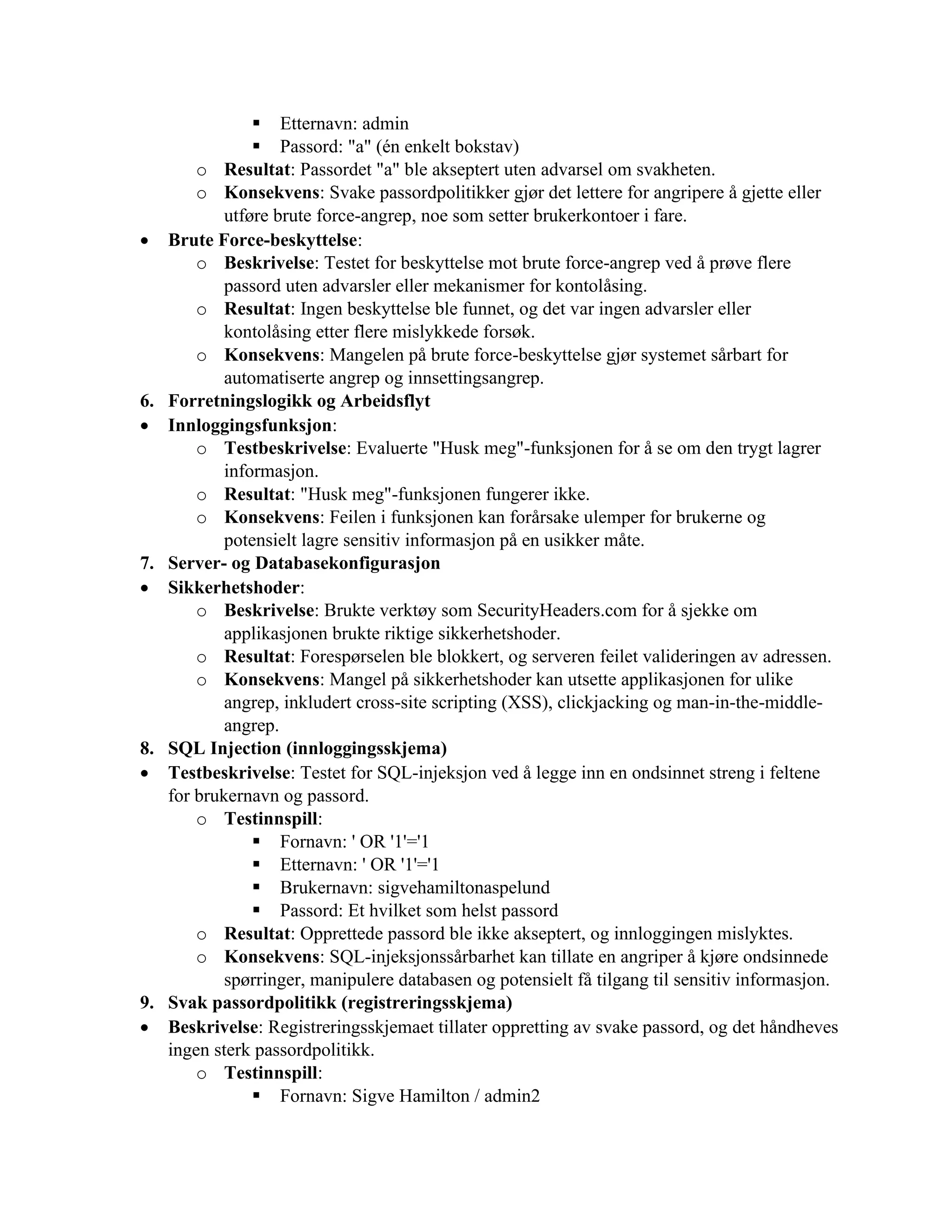 ▪ Etternavn: admin
▪ Passord: "a" (én enkelt bokstav)
o Resultat: Passordet "a" ble akseptert uten advarsel om svakheten.
o Konsekvens: Svake passordpolitikker gjør det lettere for angripere å gjette eller
utføre brute force-angrep, noe som setter brukerkontoer i fare.
• Brute Force-beskyttelse:
o Beskrivelse: Testet for beskyttelse mot brute force-angrep ved å prøve flere
passord uten advarsler eller mekanismer for kontolåsing.
o Resultat: Ingen beskyttelse ble funnet, og det var ingen advarsler eller
kontolåsing etter flere mislykkede forsøk.
o Konsekvens: Mangelen på brute force-beskyttelse gjør systemet sårbart for
automatiserte angrep og innsettingsangrep.
6. Forretningslogikk og Arbeidsflyt
• Innloggingsfunksjon:
o Testbeskrivelse: Evaluerte "Husk meg"-funksjonen for å se om den trygt lagrer
informasjon.
o Resultat: "Husk meg"-funksjonen fungerer ikke.
o Konsekvens: Feilen i funksjonen kan forårsake ulemper for brukerne og
potensielt lagre sensitiv informasjon på en usikker måte.
7. Server- og Databasekonfigurasjon
• Sikkerhetshoder:
o Beskrivelse: Brukte verktøy som SecurityHeaders.com for å sjekke om
applikasjonen brukte riktige sikkerhetshoder.
o Resultat: Forespørselen ble blokkert, og serveren feilet valideringen av adressen.
o Konsekvens: Mangel på sikkerhetshoder kan utsette applikasjonen for ulike
angrep, inkludert cross-site scripting (XSS), clickjacking og man-in-the-middle-
angrep.
8. SQL Injection (innloggingsskjema)
• Testbeskrivelse: Testet for SQL-injeksjon ved å legge inn en ondsinnet streng i feltene
for brukernavn og passord.
o Testinnspill:
▪ Fornavn: ' OR '1'='1
▪ Etternavn: ' OR '1'='1
▪ Brukernavn: sigvehamiltonaspelund
▪ Passord: Et hvilket som helst passord
o Resultat: Opprettede passord ble ikke akseptert, og innloggingen mislyktes.
o Konsekvens: SQL-injeksjonssårbarhet kan tillate en angriper å kjøre ondsinnede
spørringer, manipulere databasen og potensielt få tilgang til sensitiv informasjon.
9. Svak passordpolitikk (registreringsskjema)
• Beskrivelse: Registreringsskjemaet tillater oppretting av svake passord, og det håndheves
ingen sterk passordpolitikk.
o Testinnspill:
▪ Fornavn: Sigve Hamilton / admin2
 