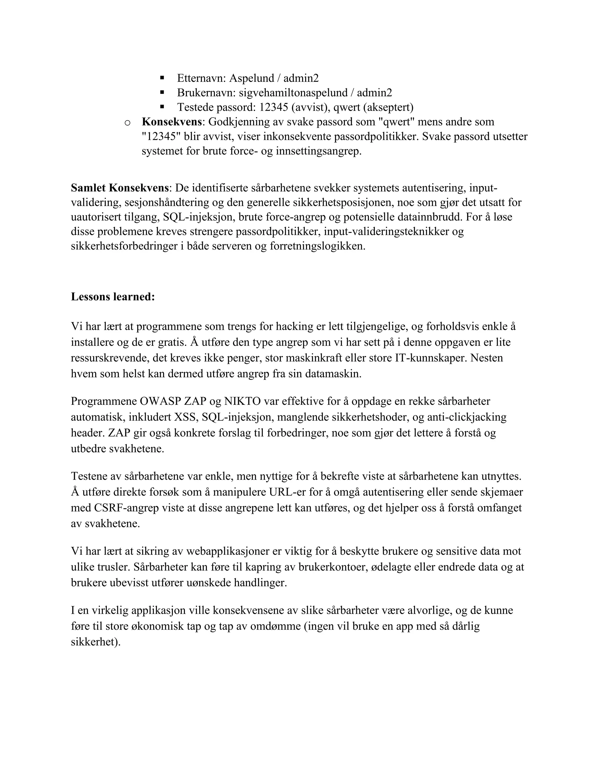 ▪ Etternavn: Aspelund / admin2
▪ Brukernavn: sigvehamiltonaspelund / admin2
▪ Testede passord: 12345 (avvist), qwert (akseptert)
o Konsekvens: Godkjenning av svake passord som "qwert" mens andre som
"12345" blir avvist, viser inkonsekvente passordpolitikker. Svake passord utsetter
systemet for brute force- og innsettingsangrep.
Samlet Konsekvens: De identifiserte sårbarhetene svekker systemets autentisering, input-
validering, sesjonshåndtering og den generelle sikkerhetsposisjonen, noe som gjør det utsatt for
uautorisert tilgang, SQL-injeksjon, brute force-angrep og potensielle datainnbrudd. For å løse
disse problemene kreves strengere passordpolitikker, input-valideringsteknikker og
sikkerhetsforbedringer i både serveren og forretningslogikken.
Lessons learned:
Vi har lært at programmene som trengs for hacking er lett tilgjengelige, og forholdsvis enkle å
installere og de er gratis. Å utføre den type angrep som vi har sett på i denne oppgaven er lite
ressurskrevende, det kreves ikke penger, stor maskinkraft eller store IT-kunnskaper. Nesten
hvem som helst kan dermed utføre angrep fra sin datamaskin.
Programmene OWASP ZAP og NIKTO var effektive for å oppdage en rekke sårbarheter
automatisk, inkludert XSS, SQL-injeksjon, manglende sikkerhetshoder, og anti-clickjacking
header. ZAP gir også konkrete forslag til forbedringer, noe som gjør det lettere å forstå og
utbedre svakhetene.
Testene av sårbarhetene var enkle, men nyttige for å bekrefte viste at sårbarhetene kan utnyttes.
Å utføre direkte forsøk som å manipulere URL-er for å omgå autentisering eller sende skjemaer
med CSRF-angrep viste at disse angrepene lett kan utføres, og det hjelper oss å forstå omfanget
av svakhetene.
Vi har lært at sikring av webapplikasjoner er viktig for å beskytte brukere og sensitive data mot
ulike trusler. Sårbarheter kan føre til kapring av brukerkontoer, ødelagte eller endrede data og at
brukere ubevisst utfører uønskede handlinger.
I en virkelig applikasjon ville konsekvensene av slike sårbarheter være alvorlige, og de kunne
føre til store økonomisk tap og tap av omdømme (ingen vil bruke en app med så dårlig
sikkerhet).
 