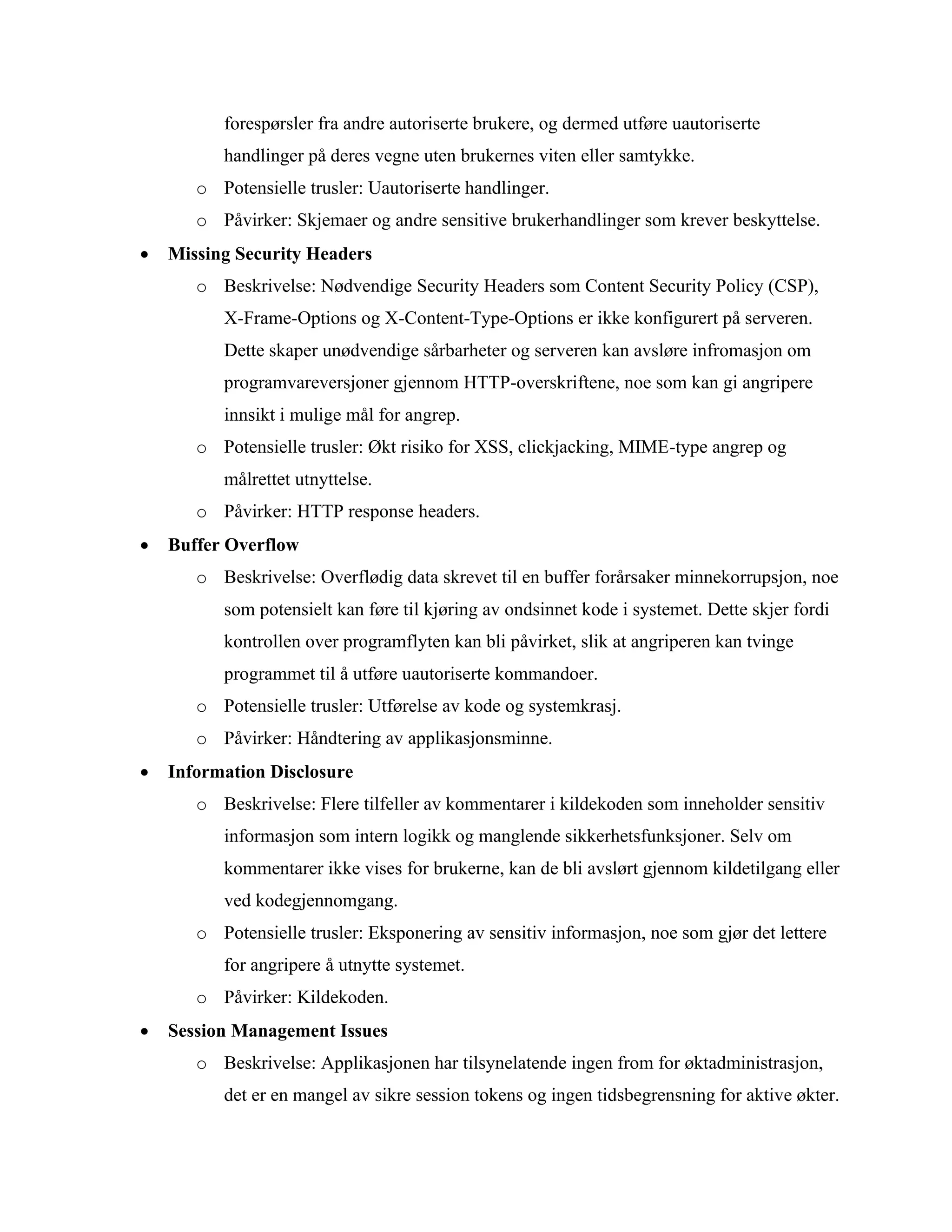 forespørsler fra andre autoriserte brukere, og dermed utføre uautoriserte
handlinger på deres vegne uten brukernes viten eller samtykke.
o Potensielle trusler: Uautoriserte handlinger.
o Påvirker: Skjemaer og andre sensitive brukerhandlinger som krever beskyttelse.
• Missing Security Headers
o Beskrivelse: Nødvendige Security Headers som Content Security Policy (CSP),
X-Frame-Options og X-Content-Type-Options er ikke konfigurert på serveren.
Dette skaper unødvendige sårbarheter og serveren kan avsløre infromasjon om
programvareversjoner gjennom HTTP-overskriftene, noe som kan gi angripere
innsikt i mulige mål for angrep.
o Potensielle trusler: Økt risiko for XSS, clickjacking, MIME-type angrep og
målrettet utnyttelse.
o Påvirker: HTTP response headers.
• Buffer Overflow
o Beskrivelse: Overflødig data skrevet til en buffer forårsaker minnekorrupsjon, noe
som potensielt kan føre til kjøring av ondsinnet kode i systemet. Dette skjer fordi
kontrollen over programflyten kan bli påvirket, slik at angriperen kan tvinge
programmet til å utføre uautoriserte kommandoer.
o Potensielle trusler: Utførelse av kode og systemkrasj.
o Påvirker: Håndtering av applikasjonsminne.
• Information Disclosure
o Beskrivelse: Flere tilfeller av kommentarer i kildekoden som inneholder sensitiv
informasjon som intern logikk og manglende sikkerhetsfunksjoner. Selv om
kommentarer ikke vises for brukerne, kan de bli avslørt gjennom kildetilgang eller
ved kodegjennomgang.
o Potensielle trusler: Eksponering av sensitiv informasjon, noe som gjør det lettere
for angripere å utnytte systemet.
o Påvirker: Kildekoden.
• Session Management Issues
o Beskrivelse: Applikasjonen har tilsynelatende ingen from for øktadministrasjon,
det er en mangel av sikre session tokens og ingen tidsbegrensning for aktive økter.
 