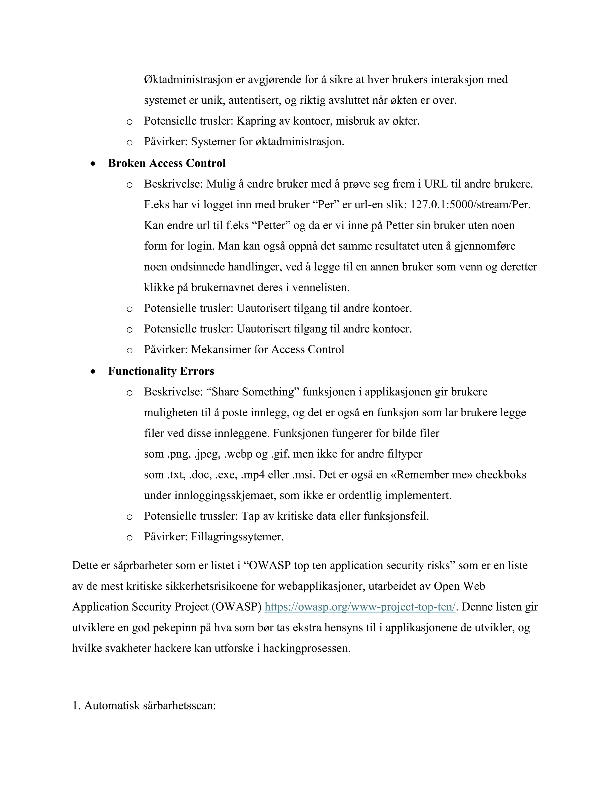 Øktadministrasjon er avgjørende for å sikre at hver brukers interaksjon med
systemet er unik, autentisert, og riktig avsluttet når økten er over.
o Potensielle trusler: Kapring av kontoer, misbruk av økter.
o Påvirker: Systemer for øktadministrasjon.
• Broken Access Control
o Beskrivelse: Mulig å endre bruker med å prøve seg frem i URL til andre brukere.
F.eks har vi logget inn med bruker “Per” er url-en slik: 127.0.1:5000/stream/Per.
Kan endre url til f.eks “Petter” og da er vi inne på Petter sin bruker uten noen
form for login. Man kan også oppnå det samme resultatet uten å gjennomføre
noen ondsinnede handlinger, ved å legge til en annen bruker som venn og deretter
klikke på brukernavnet deres i vennelisten.
o Potensielle trusler: Uautorisert tilgang til andre kontoer.
o Potensielle trusler: Uautorisert tilgang til andre kontoer.
o Påvirker: Mekansimer for Access Control
• Functionality Errors
o Beskrivelse: “Share Something” funksjonen i applikasjonen gir brukere
muligheten til å poste innlegg, og det er også en funksjon som lar brukere legge
filer ved disse innleggene. Funksjonen fungerer for bilde filer
som .png, .jpeg, .webp og .gif, men ikke for andre filtyper
som .txt, .doc, .exe, .mp4 eller .msi. Det er også en «Remember me» checkboks
under innloggingsskjemaet, som ikke er ordentlig implementert.
o Potensielle trussler: Tap av kritiske data eller funksjonsfeil.
o Påvirker: Fillagringssytemer.
Dette er såprbarheter som er listet i “OWASP top ten application security risks” som er en liste
av de mest kritiske sikkerhetsrisikoene for webapplikasjoner, utarbeidet av Open Web
Application Security Project (OWASP) https://owasp.org/www-project-top-ten/. Denne listen gir
utviklere en god pekepinn på hva som bør tas ekstra hensyns til i applikasjonene de utvikler, og
hvilke svakheter hackere kan utforske i hackingprosessen.
1. Automatisk sårbarhetsscan:
 