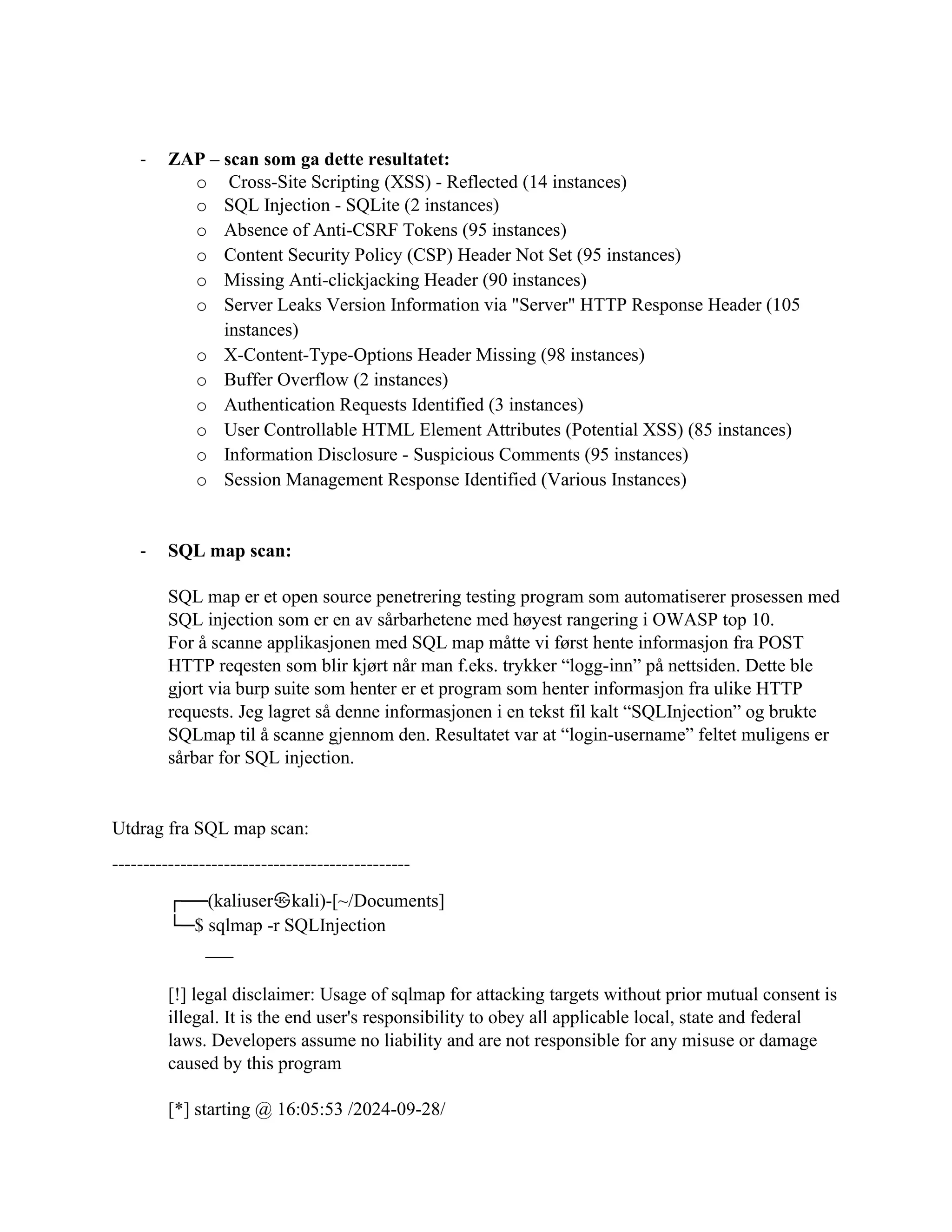 - ZAP – scan som ga dette resultatet:
o Cross-Site Scripting (XSS) - Reflected (14 instances)
o SQL Injection - SQLite (2 instances)
o Absence of Anti-CSRF Tokens (95 instances)
o Content Security Policy (CSP) Header Not Set (95 instances)
o Missing Anti-clickjacking Header (90 instances)
o Server Leaks Version Information via "Server" HTTP Response Header (105
instances)
o X-Content-Type-Options Header Missing (98 instances)
o Buffer Overflow (2 instances)
o Authentication Requests Identified (3 instances)
o User Controllable HTML Element Attributes (Potential XSS) (85 instances)
o Information Disclosure - Suspicious Comments (95 instances)
o Session Management Response Identified (Various Instances)
- SQL map scan:
SQL map er et open source penetrering testing program som automatiserer prosessen med
SQL injection som er en av sårbarhetene med høyest rangering i OWASP top 10.
For å scanne applikasjonen med SQL map måtte vi først hente informasjon fra POST
HTTP reqesten som blir kjørt når man f.eks. trykker “logg-inn” på nettsiden. Dette ble
gjort via burp suite som henter er et program som henter informasjon fra ulike HTTP
requests. Jeg lagret så denne informasjonen i en tekst fil kalt “SQLInjection” og brukte
SQLmap til å scanne gjennom den. Resultatet var at “login-username” feltet muligens er
sårbar for SQL injection.
Utdrag fra SQL map scan:
------------------------------------------------
┌──(kaliuser㉿kali)-[~/Documents]
└─$ sqlmap -r SQLInjection
___
[!] legal disclaimer: Usage of sqlmap for attacking targets without prior mutual consent is
illegal. It is the end user's responsibility to obey all applicable local, state and federal
laws. Developers assume no liability and are not responsible for any misuse or damage
caused by this program
[*] starting @ 16:05:53 /2024-09-28/
 