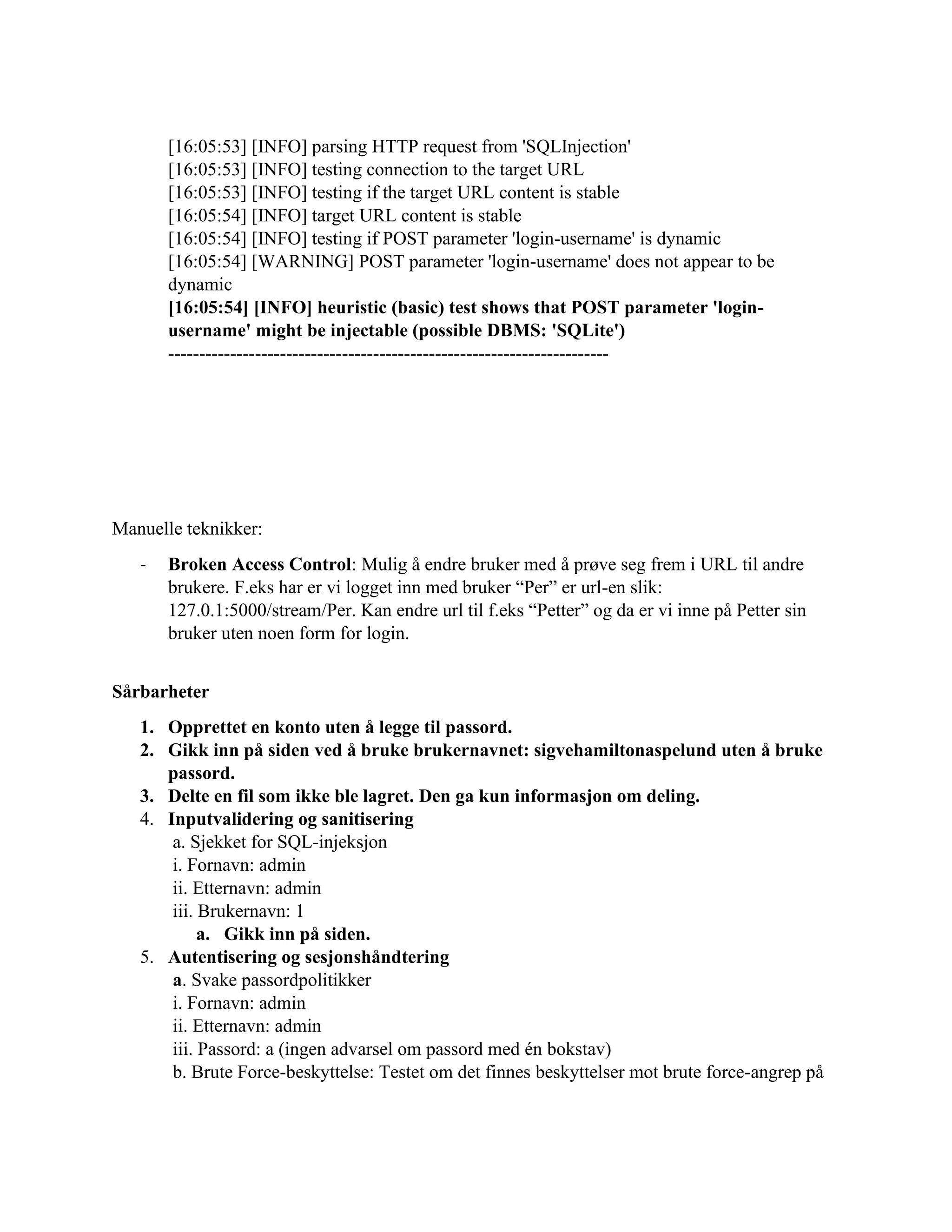 [16:05:53] [INFO] parsing HTTP request from 'SQLInjection'
[16:05:53] [INFO] testing connection to the target URL
[16:05:53] [INFO] testing if the target URL content is stable
[16:05:54] [INFO] target URL content is stable
[16:05:54] [INFO] testing if POST parameter 'login-username' is dynamic
[16:05:54] [WARNING] POST parameter 'login-username' does not appear to be
dynamic
[16:05:54] [INFO] heuristic (basic) test shows that POST parameter 'login-
username' might be injectable (possible DBMS: 'SQLite')
-----------------------------------------------------------------------
Manuelle teknikker:
- Broken Access Control: Mulig å endre bruker med å prøve seg frem i URL til andre
brukere. F.eks har er vi logget inn med bruker “Per” er url-en slik:
127.0.1:5000/stream/Per. Kan endre url til f.eks “Petter” og da er vi inne på Petter sin
bruker uten noen form for login.
Sårbarheter
1. Opprettet en konto uten å legge til passord.
2. Gikk inn på siden ved å bruke brukernavnet: sigvehamiltonaspelund uten å bruke
passord.
3. Delte en fil som ikke ble lagret. Den ga kun informasjon om deling.
4. Inputvalidering og sanitisering
a. Sjekket for SQL-injeksjon
i. Fornavn: admin
ii. Etternavn: admin
iii. Brukernavn: 1
a. Gikk inn på siden.
5. Autentisering og sesjonshåndtering
a. Svake passordpolitikker
i. Fornavn: admin
ii. Etternavn: admin
iii. Passord: a (ingen advarsel om passord med én bokstav)
b. Brute Force-beskyttelse: Testet om det finnes beskyttelser mot brute force-angrep på
 
