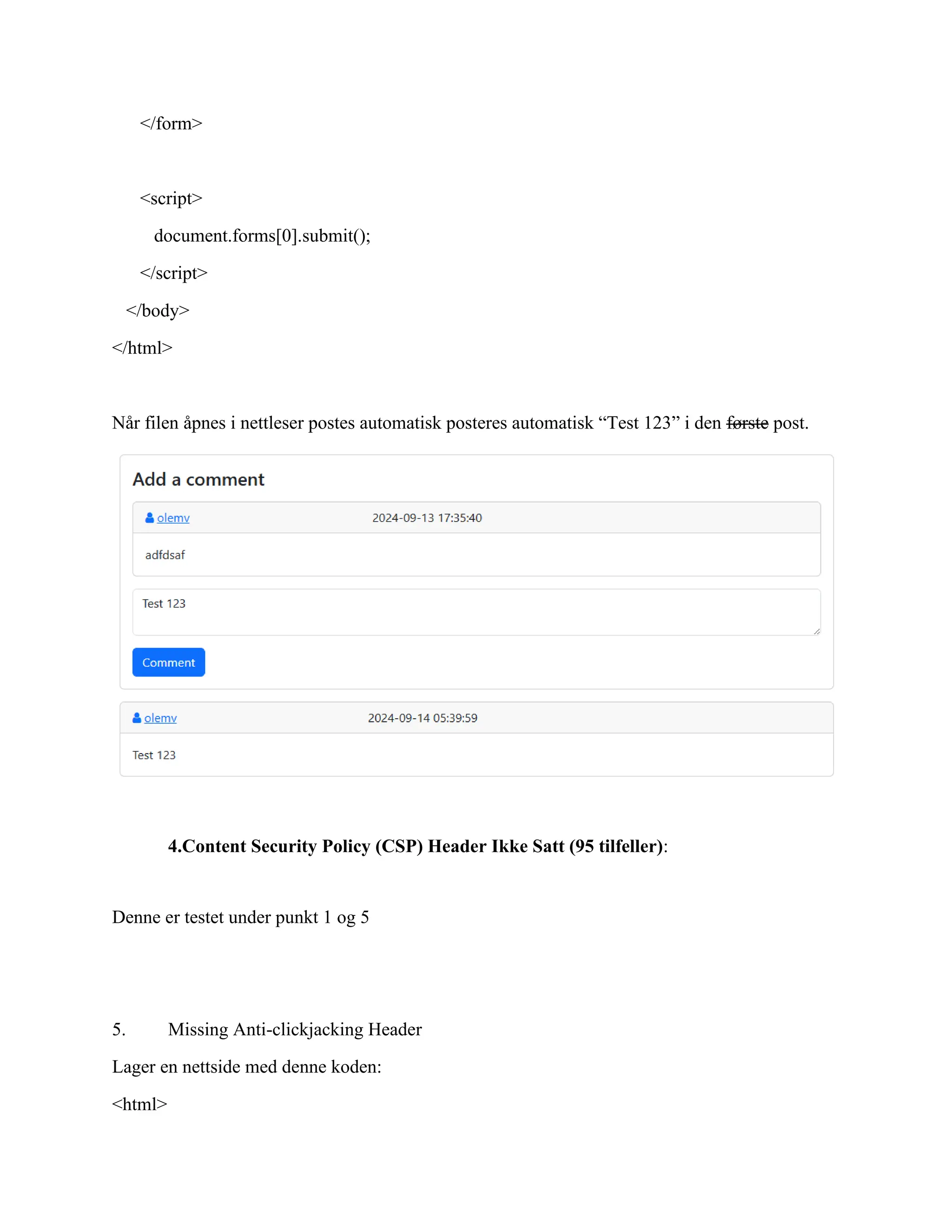 </form>
<script>
document.forms[0].submit();
</script>
</body>
</html>
Når filen åpnes i nettleser postes automatisk posteres automatisk “Test 123” i den første post.
4.Content Security Policy (CSP) Header Ikke Satt (95 tilfeller):
Denne er testet under punkt 1 og 5
5. Missing Anti-clickjacking Header
Lager en nettside med denne koden:
<html>
 
