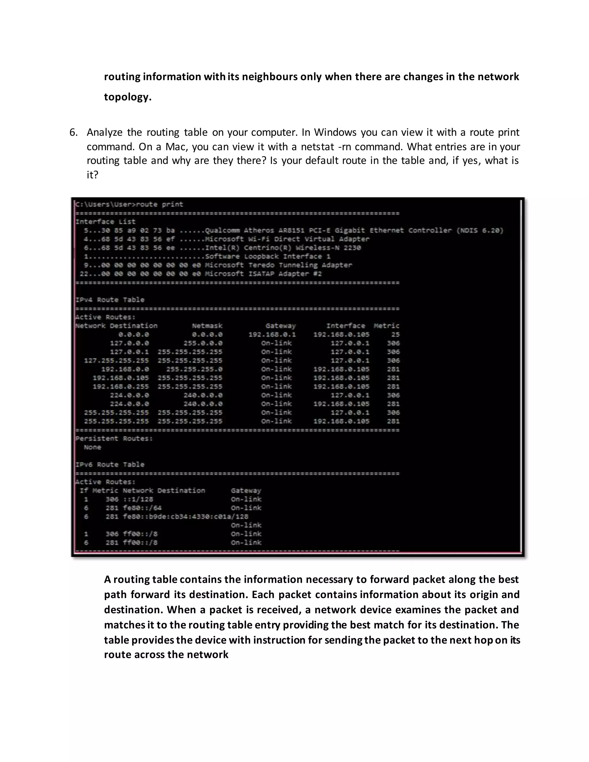 routing information with its neighbours only when there are changes in the network
topology.
6. Analyze the routing table on your computer. In Windows you can view it with a route print
command. On a Mac, you can view it with a netstat -rn command. What entries are in your
routing table and why are they there? Is your default route in the table and, if yes, what is
it?
A routing table contains the information necessary to forward packet along the best
path forward its destination. Each packet contains information about its origin and
destination. When a packet is received, a network device examines the packet and
matches it to the routing table entry providing the best match for its destination. The
table provides the device with instruction for sending the packet to the next hop on its
route across the network
 