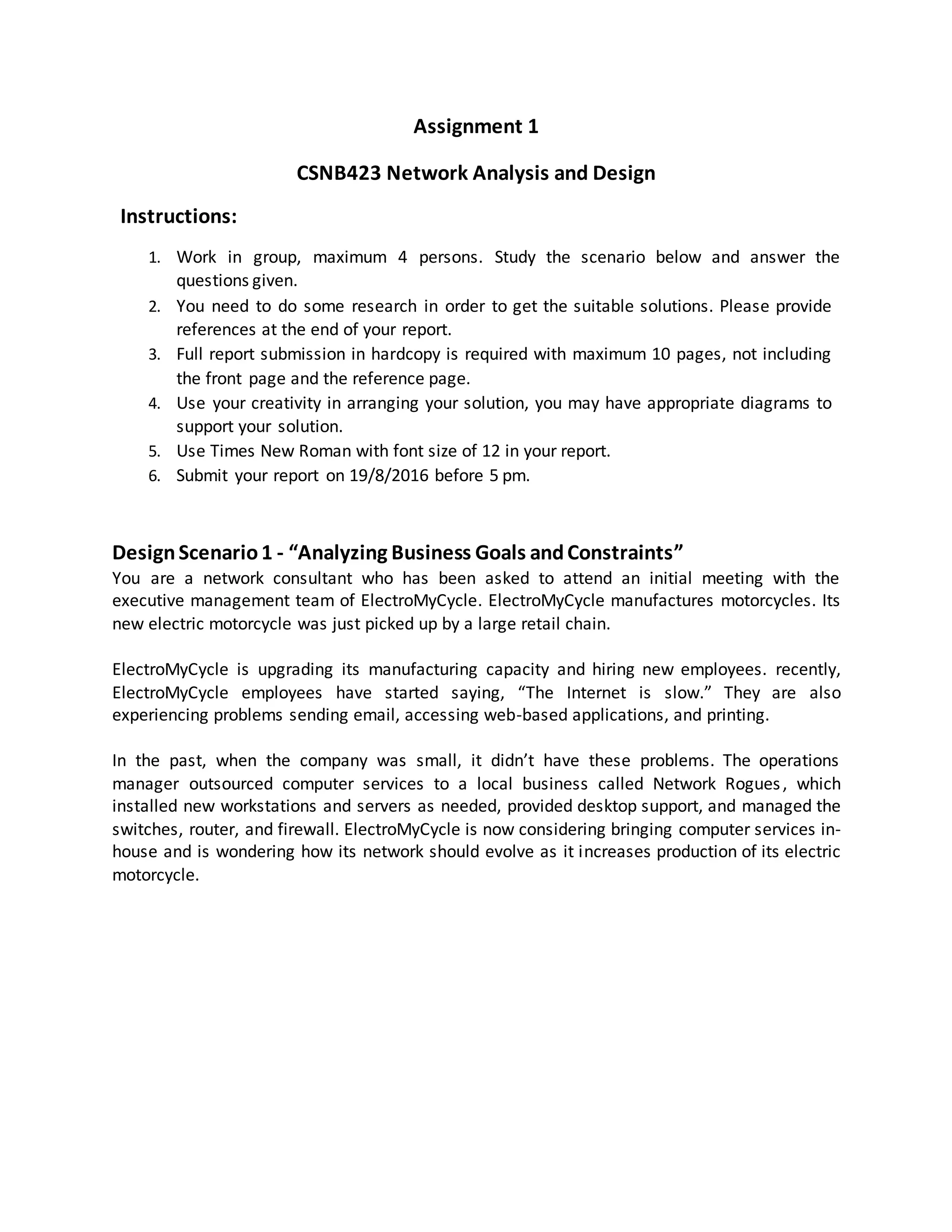 Assignment 1
CSNB423 Network Analysis and Design
Instructions:
1. Work in group, maximum 4 persons. Study the scenario below and answer the
questions given.
2. You need to do some research in order to get the suitable solutions. Please provide
references at the end of your report.
3. Full report submission in hardcopy is required with maximum 10 pages, not including
the front page and the reference page.
4. Use your creativity in arranging your solution, you may have appropriate diagrams to
support your solution.
5. Use Times New Roman with font size of 12 in your report.
6. Submit your report on 19/8/2016 before 5 pm.
DesignScenario1 - “Analyzing Business Goals andConstraints”
You are a network consultant who has been asked to attend an initial meeting with the
executive management team of ElectroMyCycle. ElectroMyCycle manufactures motorcycles. Its
new electric motorcycle was just picked up by a large retail chain.
ElectroMyCycle is upgrading its manufacturing capacity and hiring new employees. recently,
ElectroMyCycle employees have started saying, “The Internet is slow.” They are also
experiencing problems sending email, accessing web-based applications, and printing.
In the past, when the company was small, it didn’t have these problems. The operations
manager outsourced computer services to a local business called Network Rogues, which
installed new workstations and servers as needed, provided desktop support, and managed the
switches, router, and firewall. ElectroMyCycle is now considering bringing computer services in-
house and is wondering how its network should evolve as it increases production of its electric
motorcycle.
 