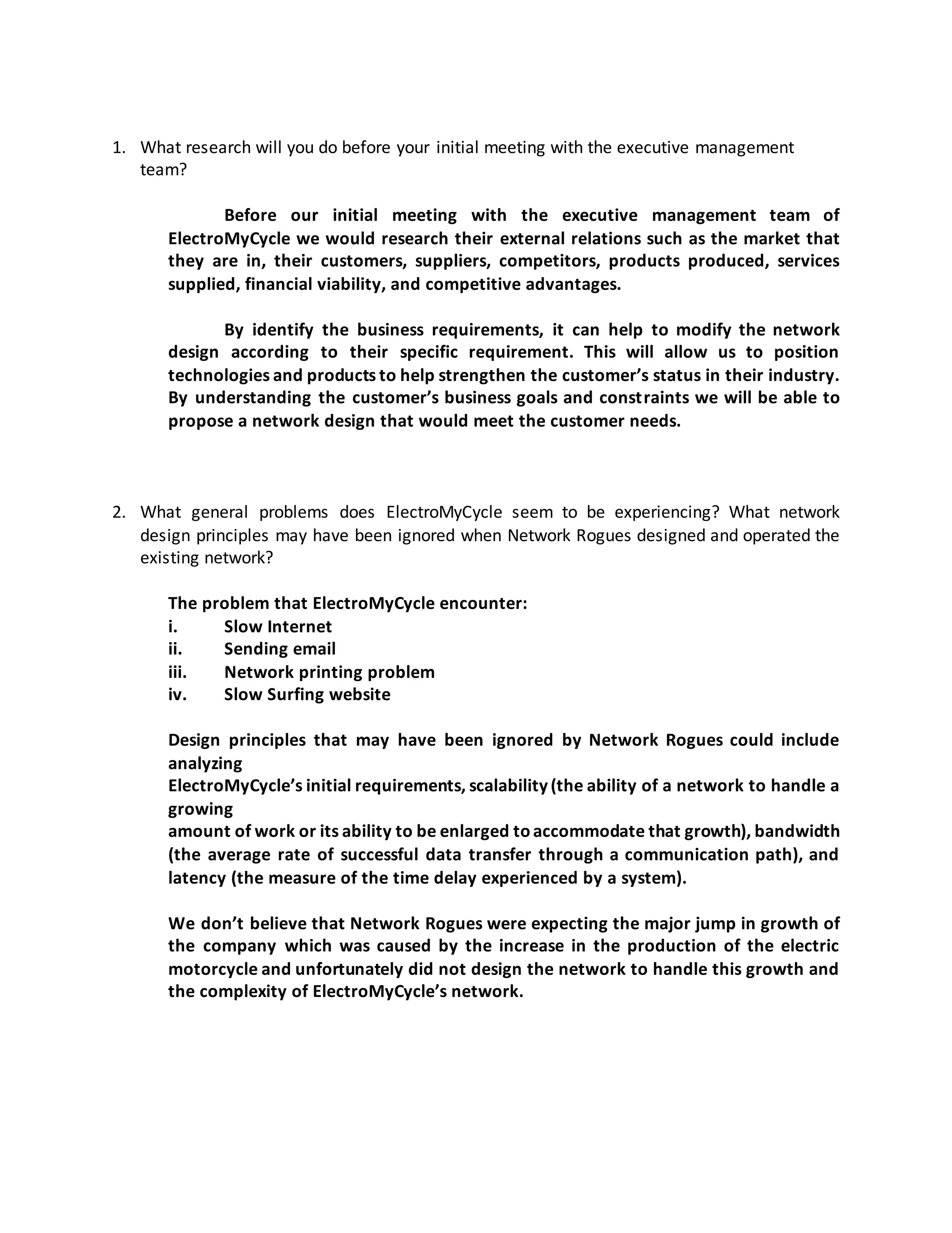 1. What research will you do before your initial meeting with the executive management
team?
Before our initial meeting with the executive management team of
ElectroMyCycle we would research their external relations such as the market that
they are in, their customers, suppliers, competitors, products produced, services
supplied, financial viability, and competitive advantages.
By identify the business requirements, it can help to modify the network
design according to their specific requirement. This will allow us to position
technologies and products to help strengthen the customer’s status in their industry.
By understanding the customer’s business goals and constraints we will be able to
propose a network design that would meet the customer needs.
2. What general problems does ElectroMyCycle seem to be experiencing? What network
design principles may have been ignored when Network Rogues designed and operated the
existing network?
The problem that ElectroMyCycle encounter:
i. Slow Internet
ii. Sending email
iii. Network printing problem
iv. Slow Surfing website
Design principles that may have been ignored by Network Rogues could include
analyzing
ElectroMyCycle’s initial requirements, scalability (the ability of a network to handle a
growing
amount of work or its ability to be enlarged toaccommodate that growth), bandwidth
(the average rate of successful data transfer through a communication path), and
latency (the measure of the time delay experienced by a system).
We don’t believe that Network Rogues were expecting the major jump in growth of
the company which was caused by the increase in the production of the electric
motorcycle and unfortunately did not design the network to handle this growth and
the complexity of ElectroMyCycle’s network.
 