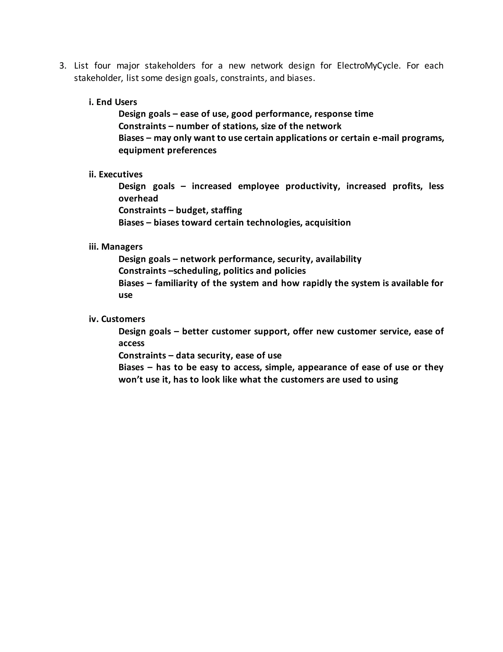 3. List four major stakeholders for a new network design for ElectroMyCycle. For each
stakeholder, list some design goals, constraints, and biases.
i. End Users
Design goals – ease of use, good performance, response time
Constraints – number of stations, size of the network
Biases – may only want to use certain applications or certain e-mail programs,
equipment preferences
ii. Executives
Design goals – increased employee productivity, increased profits, less
overhead
Constraints – budget, staffing
Biases – biases toward certain technologies, acquisition
iii. Managers
Design goals – network performance, security, availability
Constraints –scheduling, politics and policies
Biases – familiarity of the system and how rapidly the system is available for
use
iv. Customers
Design goals – better customer support, offer new customer service, ease of
access
Constraints – data security, ease of use
Biases – has to be easy to access, simple, appearance of ease of use or they
won’t use it, has to look like what the customers are used to using
 