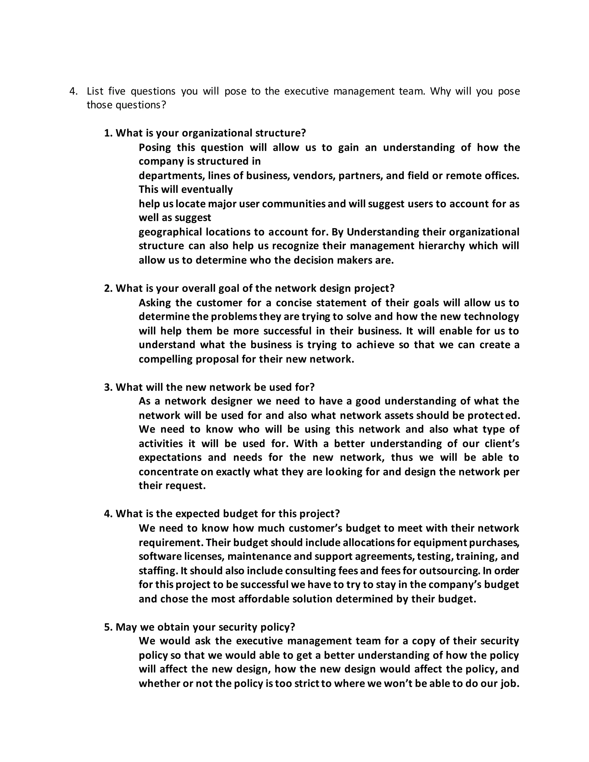 4. List five questions you will pose to the executive management team. Why will you pose
those questions?
1. What is your organizational structure?
Posing this question will allow us to gain an understanding of how the
company is structured in
departments, lines of business, vendors, partners, and field or remote offices.
This will eventually
help us locate major user communities and will suggest users to account for as
well as suggest
geographical locations to account for. By Understanding their organizational
structure can also help us recognize their management hierarchy which will
allow us to determine who the decision makers are.
2. What is your overall goal of the network design project?
Asking the customer for a concise statement of their goals will allow us to
determine the problems they are trying to solve and how the new technology
will help them be more successful in their business. It will enable for us to
understand what the business is trying to achieve so that we can create a
compelling proposal for their new network.
3. What will the new network be used for?
As a network designer we need to have a good understanding of what the
network will be used for and also what network assets should be protected.
We need to know who will be using this network and also what type of
activities it will be used for. With a better understanding of our client’s
expectations and needs for the new network, thus we will be able to
concentrate on exactly what they are looking for and design the network per
their request.
4. What is the expected budget for this project?
We need to know how much customer’s budget to meet with their network
requirement. Their budget should include allocations for equipment purchases,
software licenses, maintenance and support agreements, testing, training, and
staffing. It should also include consulting fees and fees for outsourcing. In order
for this project to be successful we have to try to stay in the company’s budget
and chose the most affordable solution determined by their budget.
5. May we obtain your security policy?
We would ask the executive management team for a copy of their security
policy so that we would able to get a better understanding of how the policy
will affect the new design, how the new design would affect the policy, and
whether or not the policy is too strict to where we won’t be able to do our job.
 