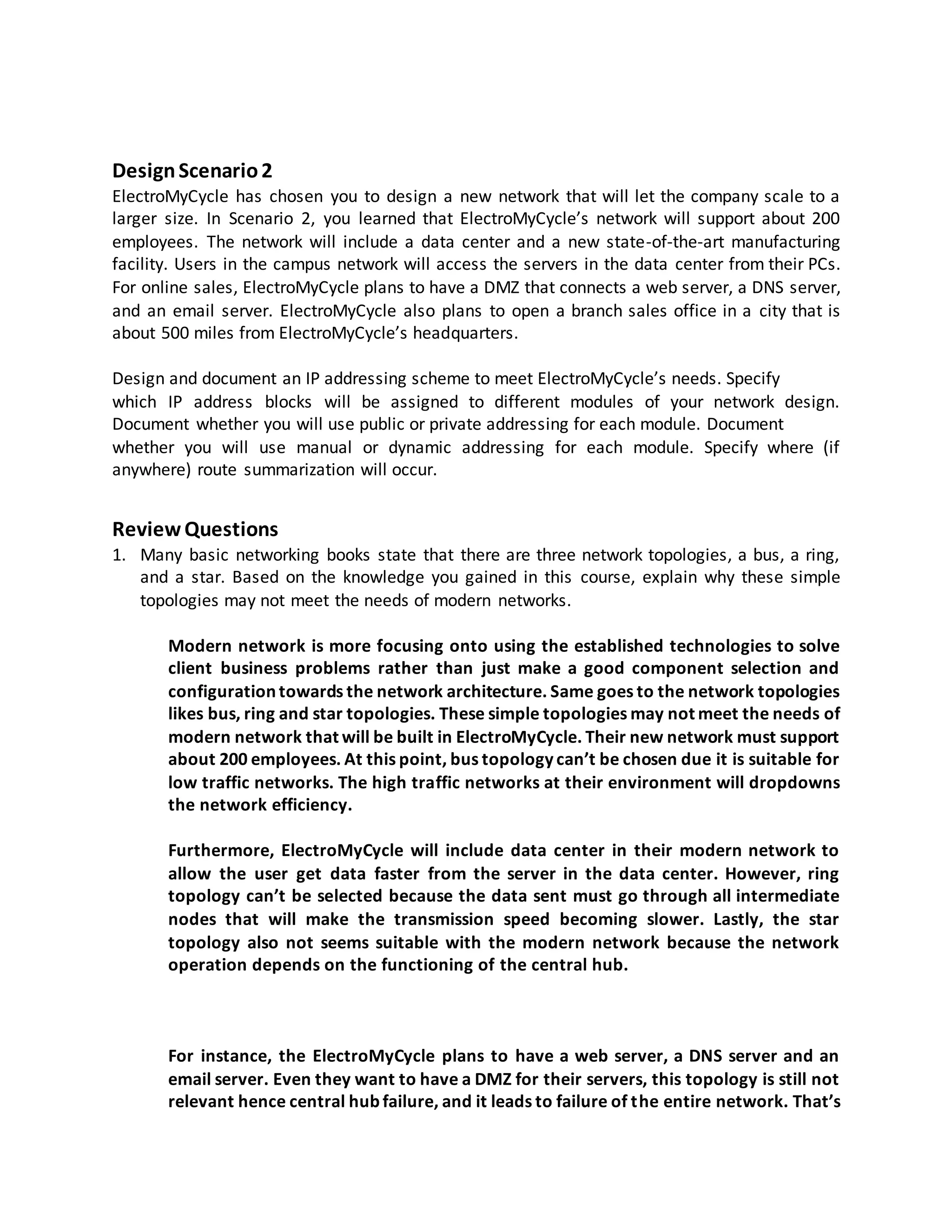 DesignScenario2
ElectroMyCycle has chosen you to design a new network that will let the company scale to a
larger size. In Scenario 2, you learned that ElectroMyCycle’s network will support about 200
employees. The network will include a data center and a new state-of-the-art manufacturing
facility. Users in the campus network will access the servers in the data center from their PCs.
For online sales, ElectroMyCycle plans to have a DMZ that connects a web server, a DNS server,
and an email server. ElectroMyCycle also plans to open a branch sales office in a city that is
about 500 miles from ElectroMyCycle’s headquarters.
Design and document an IP addressing scheme to meet ElectroMyCycle’s needs. Specify
which IP address blocks will be assigned to different modules of your network design.
Document whether you will use public or private addressing for each module. Document
whether you will use manual or dynamic addressing for each module. Specify where (if
anywhere) route summarization will occur.
Review Questions
1. Many basic networking books state that there are three network topologies, a bus, a ring,
and a star. Based on the knowledge you gained in this course, explain why these simple
topologies may not meet the needs of modern networks.
Modern network is more focusing onto using the established technologies to solve
client business problems rather than just make a good component selection and
configuration towards the network architecture. Same goes to the network topologies
likes bus, ring and star topologies. These simple topologies may not meet the needs of
modern network that will be built in ElectroMyCycle. Their new network must support
about 200 employees. At this point, bus topology can’t be chosen due it is suitable for
low traffic networks. The high traffic networks at their environment will dropdowns
the network efficiency.
Furthermore, ElectroMyCycle will include data center in their modern network to
allow the user get data faster from the server in the data center. However, ring
topology can’t be selected because the data sent must go through all intermediate
nodes that will make the transmission speed becoming slower. Lastly, the star
topology also not seems suitable with the modern network because the network
operation depends on the functioning of the central hub.
For instance, the ElectroMyCycle plans to have a web server, a DNS server and an
email server. Even they want to have a DMZ for their servers, this topology is still not
relevant hence central hub failure, and it leads to failure of the entire network. That’s
 