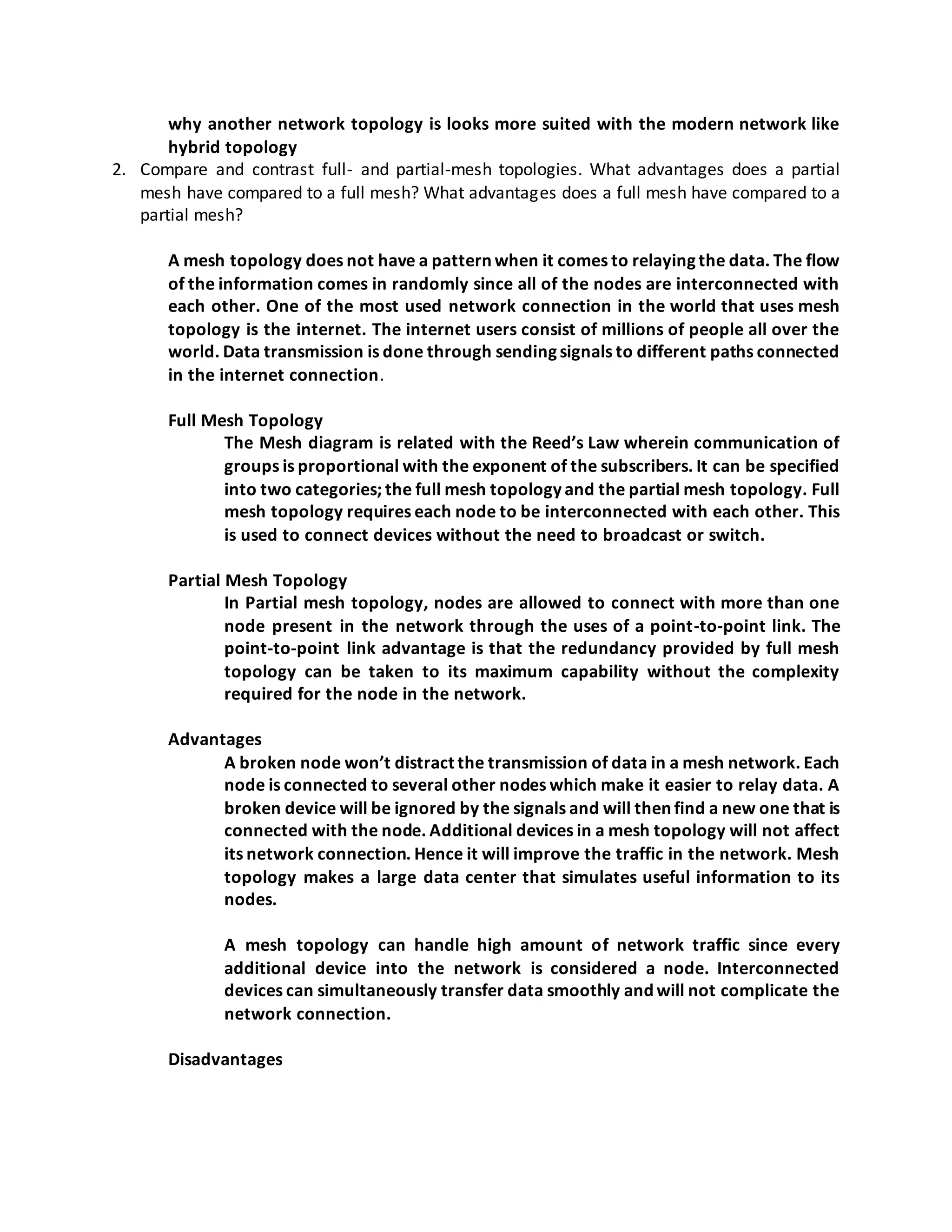 why another network topology is looks more suited with the modern network like
hybrid topology
2. Compare and contrast full- and partial-mesh topologies. What advantages does a partial
mesh have compared to a full mesh? What advantages does a full mesh have compared to a
partial mesh?
A mesh topology does not have a pattern when it comes to relaying the data. The flow
of the information comes in randomly since all of the nodes are interconnected with
each other. One of the most used network connection in the world that uses mesh
topology is the internet. The internet users consist of millions of people all over the
world. Data transmission is done through sending signals to different paths connected
in the internet connection.
Full Mesh Topology
The Mesh diagram is related with the Reed’s Law wherein communication of
groups is proportional with the exponent of the subscribers. It can be specified
into two categories; the full mesh topology and the partial mesh topology. Full
mesh topology requires each node to be interconnected with each other. This
is used to connect devices without the need to broadcast or switch.
Partial Mesh Topology
In Partial mesh topology, nodes are allowed to connect with more than one
node present in the network through the uses of a point-to-point link. The
point-to-point link advantage is that the redundancy provided by full mesh
topology can be taken to its maximum capability without the complexity
required for the node in the network.
Advantages
A broken node won’t distract the transmission of data in a mesh network. Each
node is connected to several other nodes which make it easier to relay data. A
broken device will be ignored by the signals and will then find a new one that is
connected with the node. Additional devices in a mesh topology will not affect
its network connection. Hence it will improve the traffic in the network. Mesh
topology makes a large data center that simulates useful information to its
nodes.
A mesh topology can handle high amount of network traffic since every
additional device into the network is considered a node. Interconnected
devices can simultaneously transfer data smoothly and will not complicate the
network connection.
Disadvantages
 