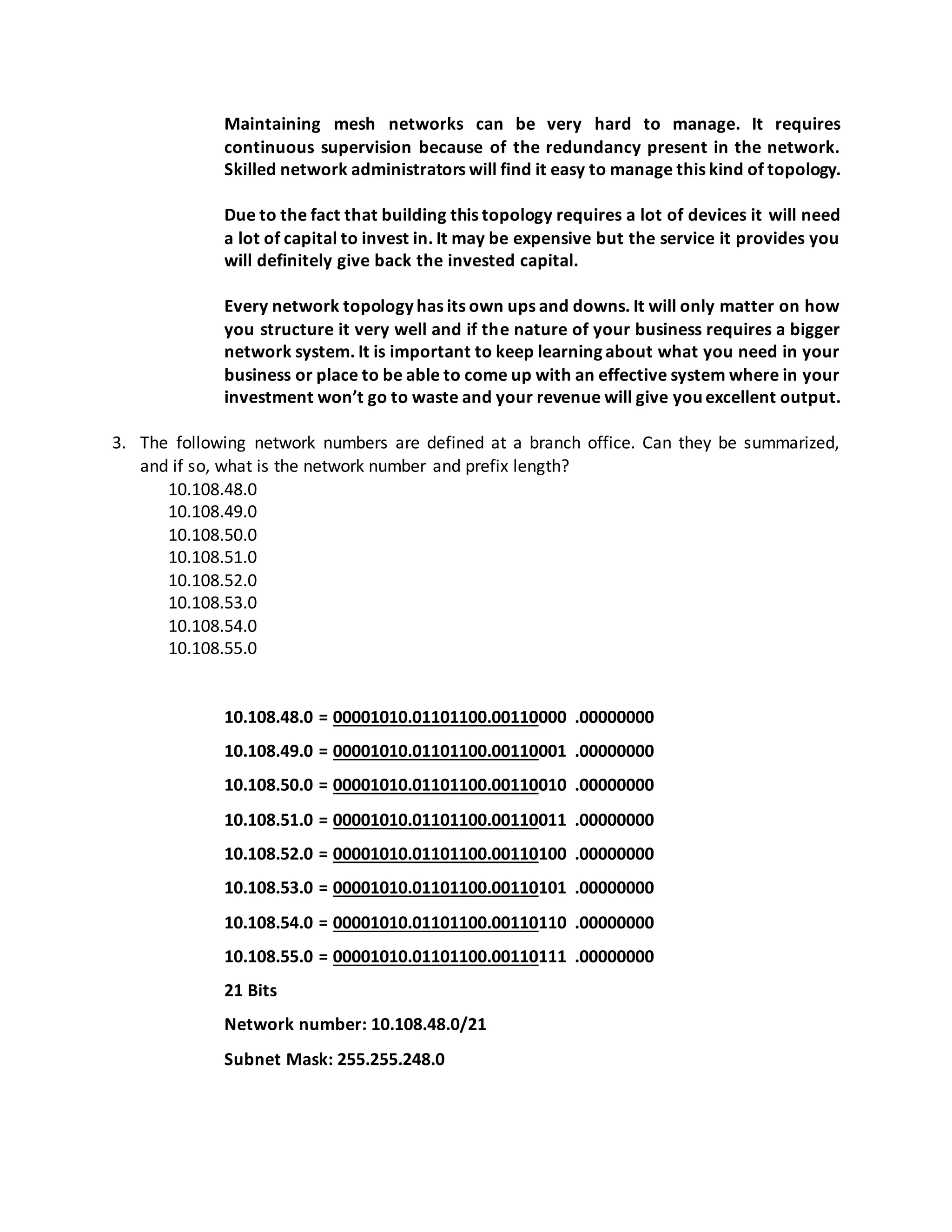 Maintaining mesh networks can be very hard to manage. It requires
continuous supervision because of the redundancy present in the network.
Skilled network administrators will find it easy to manage this kind of topology.
Due to the fact that building this topology requires a lot of devices it will need
a lot of capital to invest in. It may be expensive but the service it provides you
will definitely give back the invested capital.
Every network topology has its own ups and downs. It will only matter on how
you structure it very well and if the nature of your business requires a bigger
network system. It is important to keep learning about what you need in your
business or place to be able to come up with an effective system where in your
investment won’t go to waste and your revenue will give you excellent output.
3. The following network numbers are defined at a branch office. Can they be summarized,
and if so, what is the network number and prefix length?
10.108.48.0
10.108.49.0
10.108.50.0
10.108.51.0
10.108.52.0
10.108.53.0
10.108.54.0
10.108.55.0
10.108.48.0 = 00001010.01101100.00110000 .00000000
10.108.49.0 = 00001010.01101100.00110001 .00000000
10.108.50.0 = 00001010.01101100.00110010 .00000000
10.108.51.0 = 00001010.01101100.00110011 .00000000
10.108.52.0 = 00001010.01101100.00110100 .00000000
10.108.53.0 = 00001010.01101100.00110101 .00000000
10.108.54.0 = 00001010.01101100.00110110 .00000000
10.108.55.0 = 00001010.01101100.00110111 .00000000
21 Bits
Network number: 10.108.48.0/21
Subnet Mask: 255.255.248.0
 