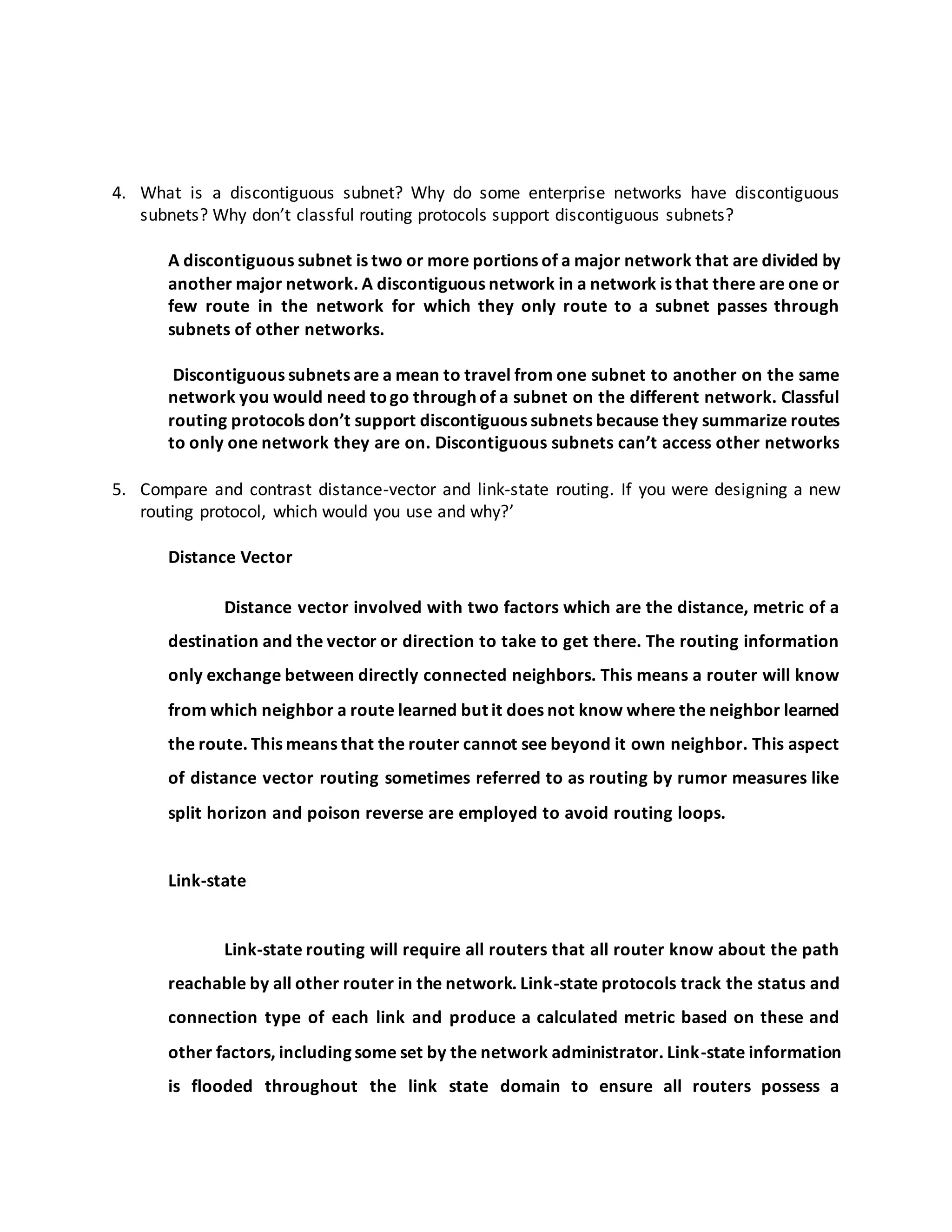 4. What is a discontiguous subnet? Why do some enterprise networks have discontiguous
subnets? Why don’t classful routing protocols support discontiguous subnets?
A discontiguous subnet is two or more portions of a major network that are divided by
another major network. A discontiguous network in a network is that there are one or
few route in the network for which they only route to a subnet passes through
subnets of other networks.
Discontiguous subnets are a mean to travel from one subnet to another on the same
network you would need togo through of a subnet on the different network. Classful
routing protocols don’t support discontiguous subnets because they summarize routes
to only one network they are on. Discontiguous subnets can’t access other networks
5. Compare and contrast distance-vector and link-state routing. If you were designing a new
routing protocol, which would you use and why?’
Distance Vector
Distance vector involved with two factors which are the distance, metric of a
destination and the vector or direction to take to get there. The routing information
only exchange between directly connected neighbors. This means a router will know
from which neighbor a route learned but it does not know where the neighbor learned
the route. This means that the router cannot see beyond it own neighbor. This aspect
of distance vector routing sometimes referred to as routing by rumor measures like
split horizon and poison reverse are employed to avoid routing loops.
Link-state
Link-state routing will require all routers that all router know about the path
reachable by all other router in the network. Link-state protocols track the status and
connection type of each link and produce a calculated metric based on these and
other factors, including some set by the network administrator. Link-state information
is flooded throughout the link state domain to ensure all routers possess a
 