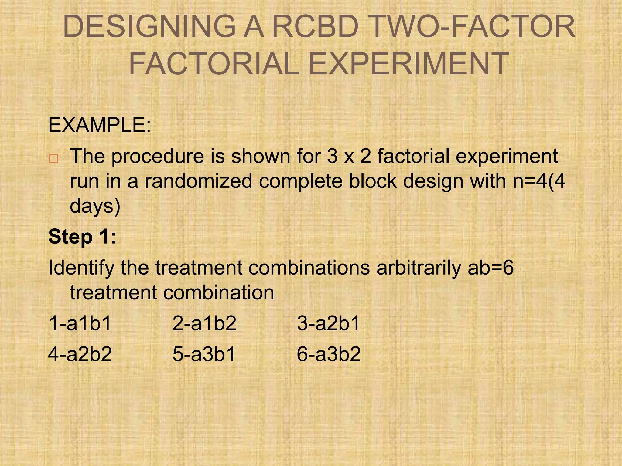 DESIGNING A RCBD TWO-FACTOR
FACTORIAL EXPERIMENT
EXAMPLE:
 The procedure is shown for 3 x 2 factorial experiment
run in a randomized complete block design with n=4(4
days)
Step 1:
Identify the treatment combinations arbitrarily ab=6
treatment combination
1-a1b1 2-a1b2 3-a2b1
4-a2b2 5-a3b1 6-a3b2
 