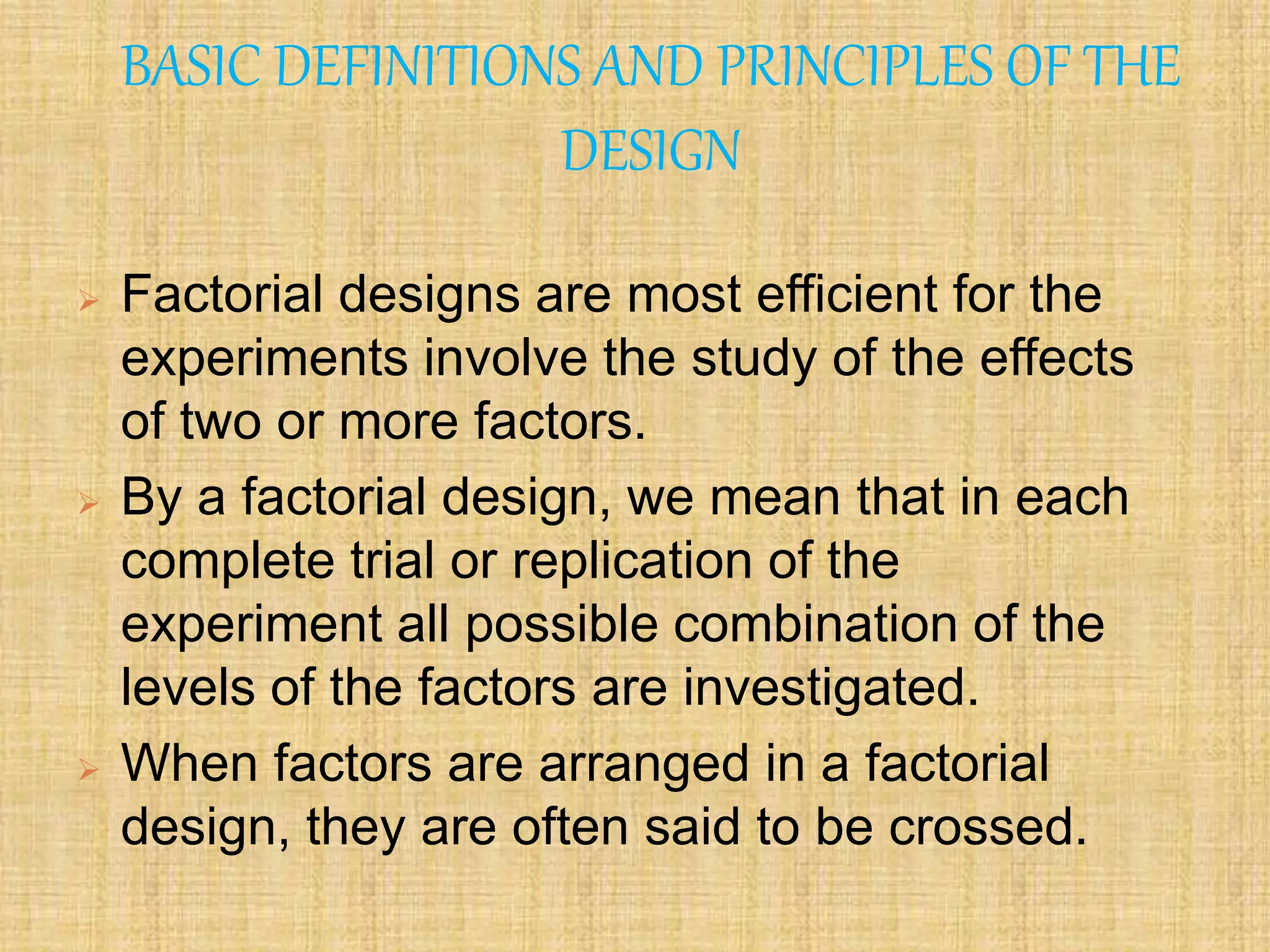 BASIC DEFINITIONS AND PRINCIPLES OF THE
DESIGN
 Factorial designs are most efficient for the
experiments involve the study of the effects
of two or more factors.
 By a factorial design, we mean that in each
complete trial or replication of the
experiment all possible combination of the
levels of the factors are investigated.
 When factors are arranged in a factorial
design, they are often said to be crossed.
 