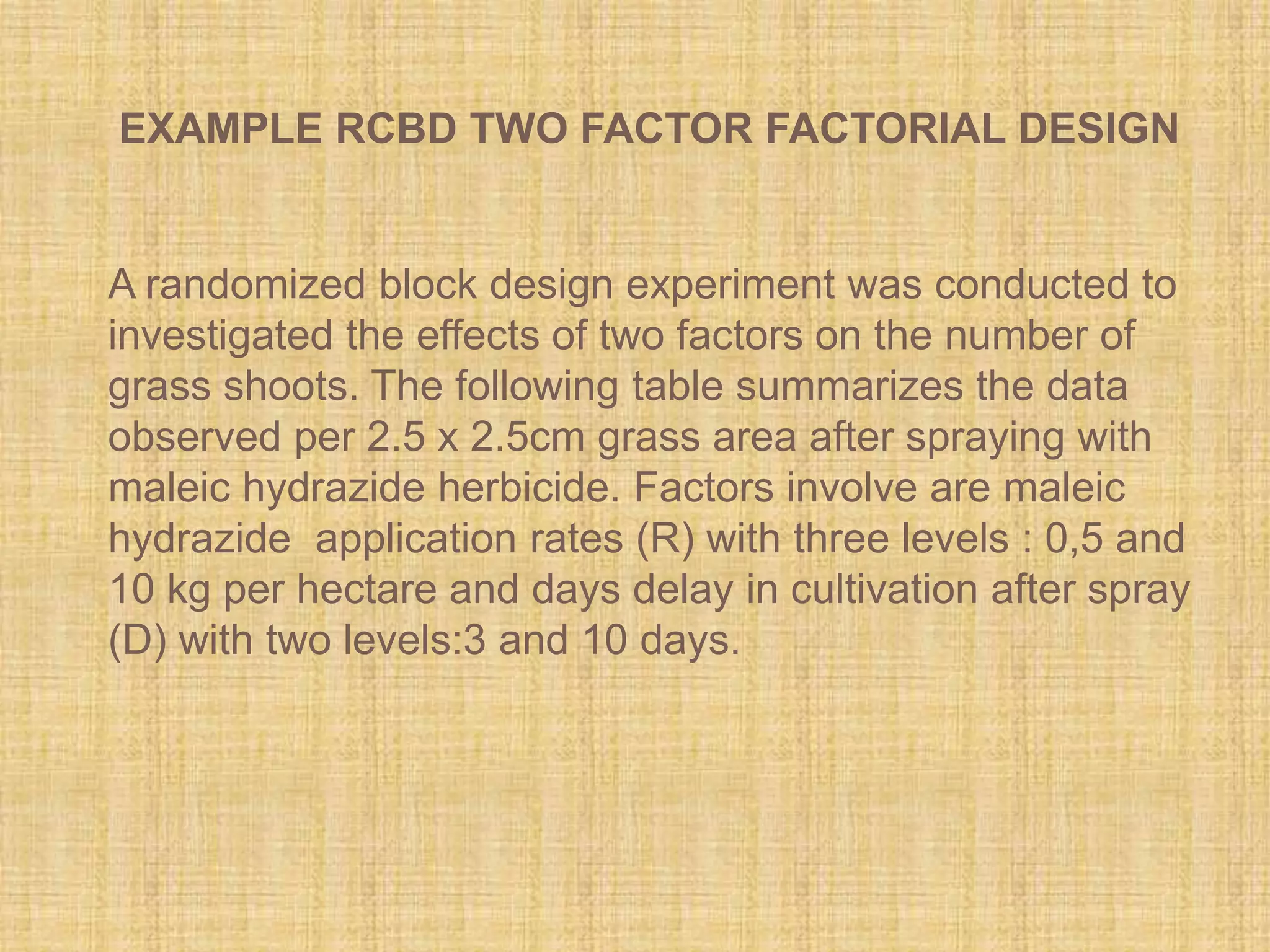 A randomized block design experiment was conducted to
investigated the effects of two factors on the number of
grass shoots. The following table summarizes the data
observed per 2.5 x 2.5cm grass area after spraying with
maleic hydrazide herbicide. Factors involve are maleic
hydrazide application rates (R) with three levels : 0,5 and
10 kg per hectare and days delay in cultivation after spray
(D) with two levels:3 and 10 days.
EXAMPLE RCBD TWO FACTOR FACTORIAL DESIGN
 
