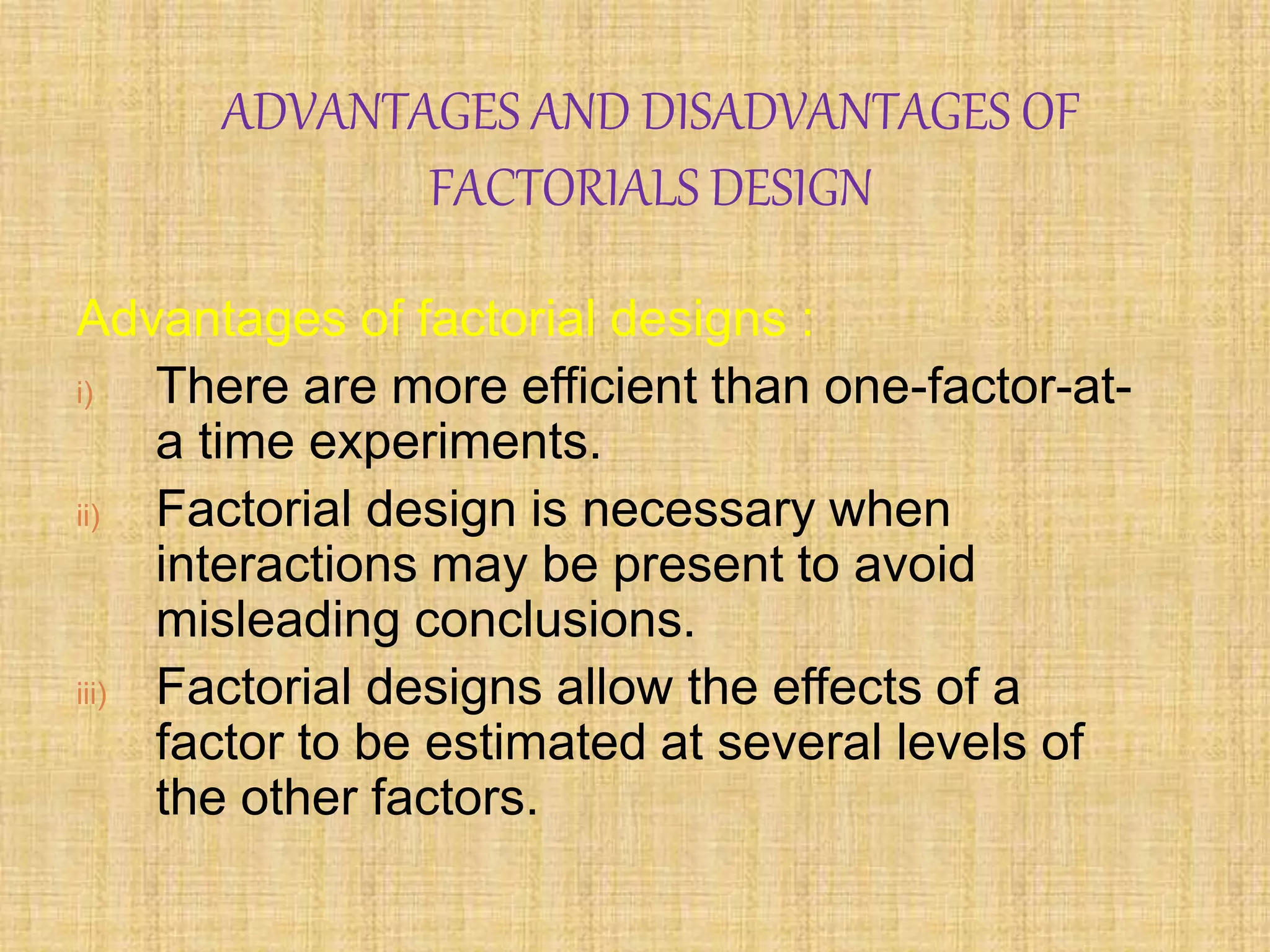 ADVANTAGES AND DISADVANTAGES OF
FACTORIALS DESIGN
Advantages of factorial designs :
i) There are more efficient than one-factor-at-
a time experiments.
ii) Factorial design is necessary when
interactions may be present to avoid
misleading conclusions.
iii) Factorial designs allow the effects of a
factor to be estimated at several levels of
the other factors.
 